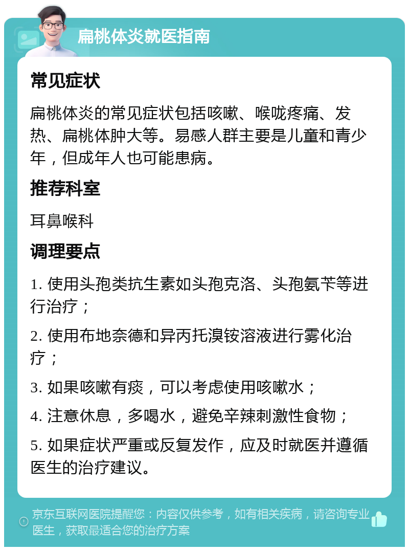 扁桃体炎就医指南 常见症状 扁桃体炎的常见症状包括咳嗽、喉咙疼痛、发热、扁桃体肿大等。易感人群主要是儿童和青少年，但成年人也可能患病。 推荐科室 耳鼻喉科 调理要点 1. 使用头孢类抗生素如头孢克洛、头孢氨苄等进行治疗； 2. 使用布地奈德和异丙托溴铵溶液进行雾化治疗； 3. 如果咳嗽有痰，可以考虑使用咳嗽水； 4. 注意休息，多喝水，避免辛辣刺激性食物； 5. 如果症状严重或反复发作，应及时就医并遵循医生的治疗建议。