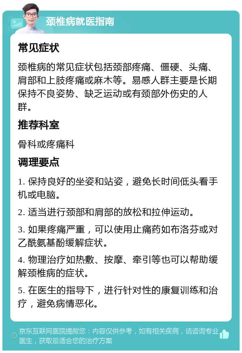 颈椎病就医指南 常见症状 颈椎病的常见症状包括颈部疼痛、僵硬、头痛、肩部和上肢疼痛或麻木等。易感人群主要是长期保持不良姿势、缺乏运动或有颈部外伤史的人群。 推荐科室 骨科或疼痛科 调理要点 1. 保持良好的坐姿和站姿，避免长时间低头看手机或电脑。 2. 适当进行颈部和肩部的放松和拉伸运动。 3. 如果疼痛严重，可以使用止痛药如布洛芬或对乙酰氨基酚缓解症状。 4. 物理治疗如热敷、按摩、牵引等也可以帮助缓解颈椎病的症状。 5. 在医生的指导下，进行针对性的康复训练和治疗，避免病情恶化。