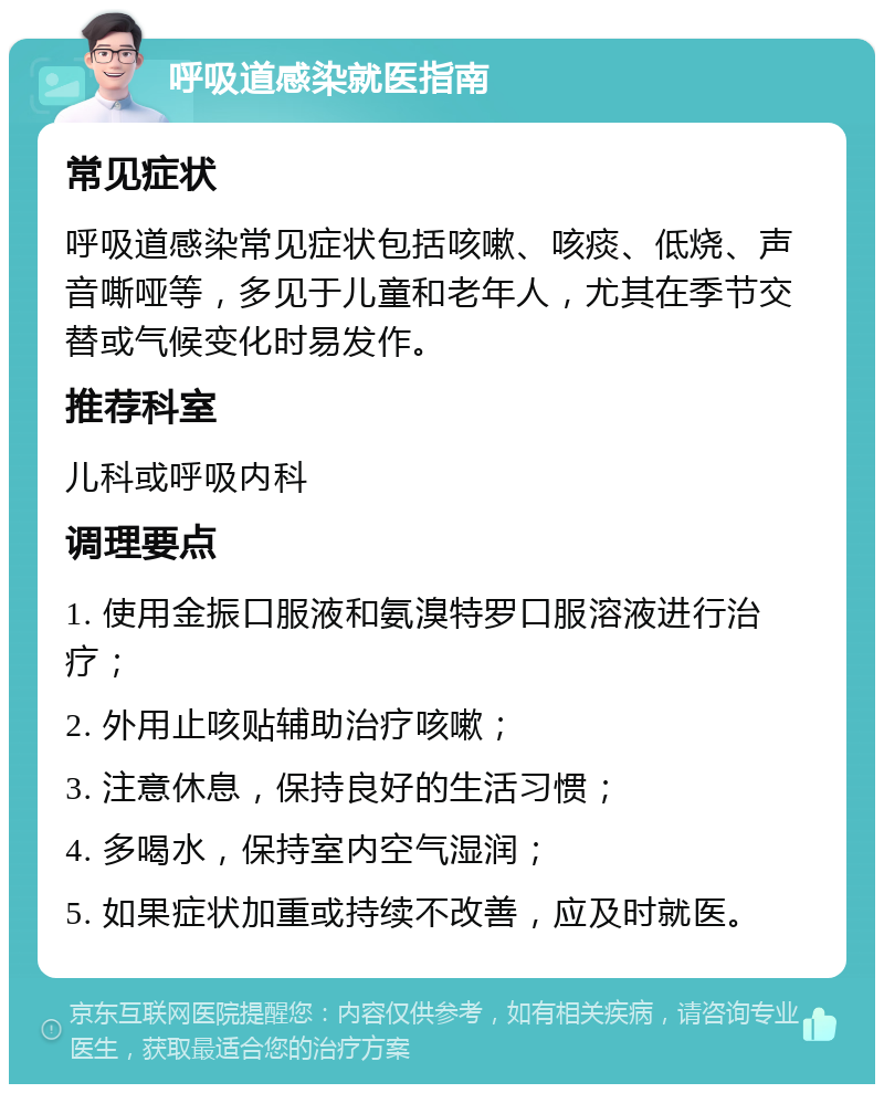 呼吸道感染就医指南 常见症状 呼吸道感染常见症状包括咳嗽、咳痰、低烧、声音嘶哑等，多见于儿童和老年人，尤其在季节交替或气候变化时易发作。 推荐科室 儿科或呼吸内科 调理要点 1. 使用金振口服液和氨溴特罗口服溶液进行治疗； 2. 外用止咳贴辅助治疗咳嗽； 3. 注意休息，保持良好的生活习惯； 4. 多喝水，保持室内空气湿润； 5. 如果症状加重或持续不改善，应及时就医。