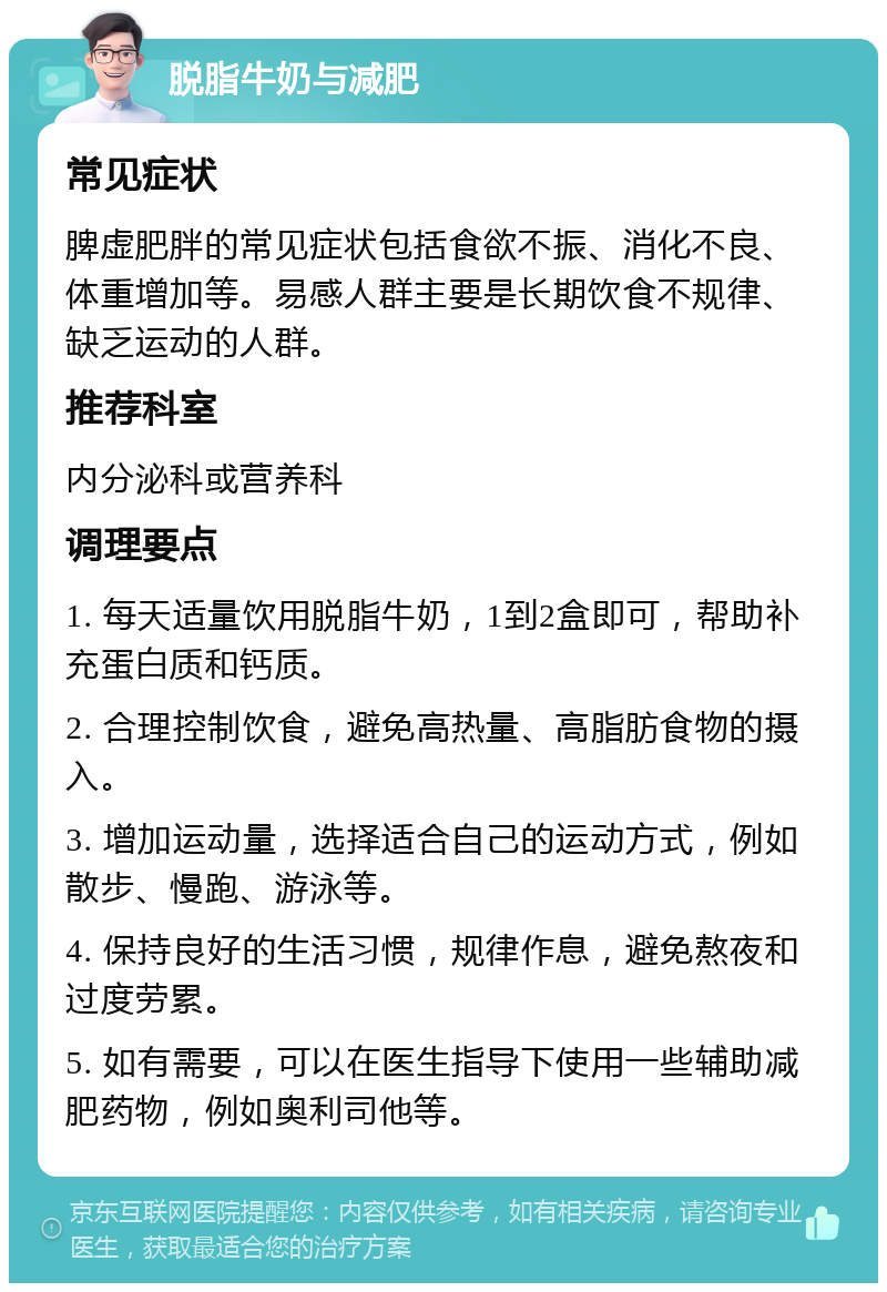 脱脂牛奶与减肥 常见症状 脾虚肥胖的常见症状包括食欲不振、消化不良、体重增加等。易感人群主要是长期饮食不规律、缺乏运动的人群。 推荐科室 内分泌科或营养科 调理要点 1. 每天适量饮用脱脂牛奶，1到2盒即可，帮助补充蛋白质和钙质。 2. 合理控制饮食，避免高热量、高脂肪食物的摄入。 3. 增加运动量，选择适合自己的运动方式，例如散步、慢跑、游泳等。 4. 保持良好的生活习惯，规律作息，避免熬夜和过度劳累。 5. 如有需要，可以在医生指导下使用一些辅助减肥药物，例如奥利司他等。