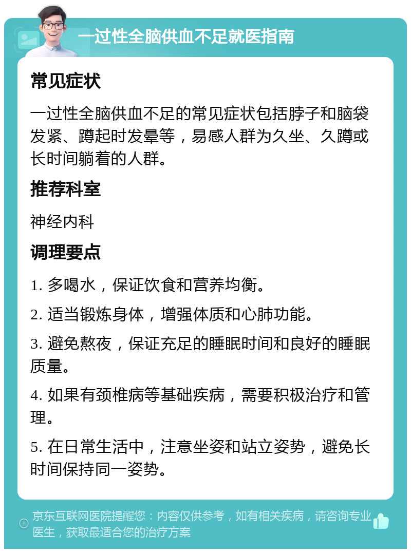 一过性全脑供血不足就医指南 常见症状 一过性全脑供血不足的常见症状包括脖子和脑袋发紧、蹲起时发晕等，易感人群为久坐、久蹲或长时间躺着的人群。 推荐科室 神经内科 调理要点 1. 多喝水，保证饮食和营养均衡。 2. 适当锻炼身体，增强体质和心肺功能。 3. 避免熬夜，保证充足的睡眠时间和良好的睡眠质量。 4. 如果有颈椎病等基础疾病，需要积极治疗和管理。 5. 在日常生活中，注意坐姿和站立姿势，避免长时间保持同一姿势。