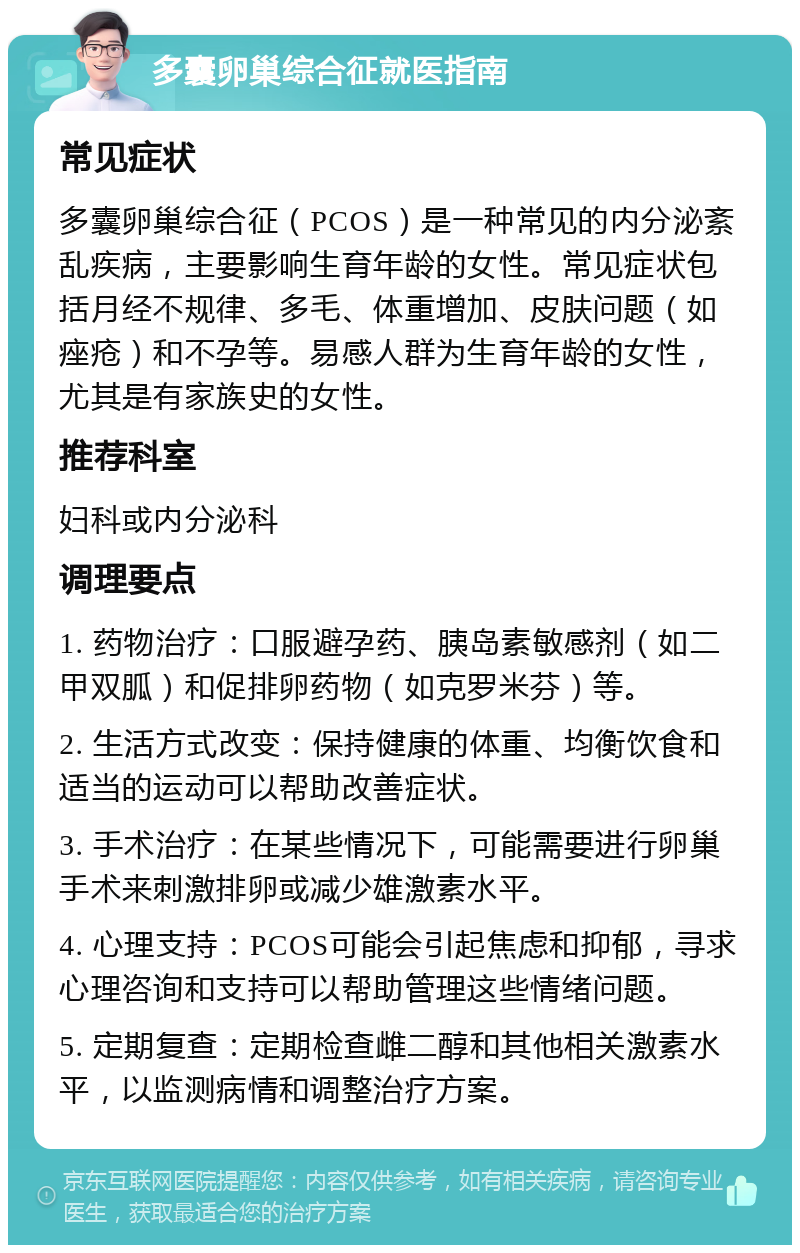 多囊卵巢综合征就医指南 常见症状 多囊卵巢综合征（PCOS）是一种常见的内分泌紊乱疾病，主要影响生育年龄的女性。常见症状包括月经不规律、多毛、体重增加、皮肤问题（如痤疮）和不孕等。易感人群为生育年龄的女性，尤其是有家族史的女性。 推荐科室 妇科或内分泌科 调理要点 1. 药物治疗：口服避孕药、胰岛素敏感剂（如二甲双胍）和促排卵药物（如克罗米芬）等。 2. 生活方式改变：保持健康的体重、均衡饮食和适当的运动可以帮助改善症状。 3. 手术治疗：在某些情况下，可能需要进行卵巢手术来刺激排卵或减少雄激素水平。 4. 心理支持：PCOS可能会引起焦虑和抑郁，寻求心理咨询和支持可以帮助管理这些情绪问题。 5. 定期复查：定期检查雌二醇和其他相关激素水平，以监测病情和调整治疗方案。