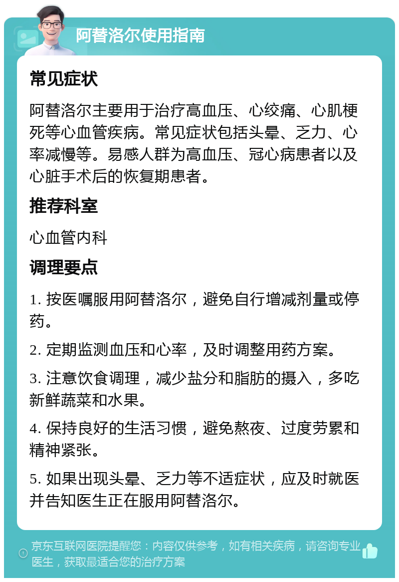 阿替洛尔使用指南 常见症状 阿替洛尔主要用于治疗高血压、心绞痛、心肌梗死等心血管疾病。常见症状包括头晕、乏力、心率减慢等。易感人群为高血压、冠心病患者以及心脏手术后的恢复期患者。 推荐科室 心血管内科 调理要点 1. 按医嘱服用阿替洛尔，避免自行增减剂量或停药。 2. 定期监测血压和心率，及时调整用药方案。 3. 注意饮食调理，减少盐分和脂肪的摄入，多吃新鲜蔬菜和水果。 4. 保持良好的生活习惯，避免熬夜、过度劳累和精神紧张。 5. 如果出现头晕、乏力等不适症状，应及时就医并告知医生正在服用阿替洛尔。