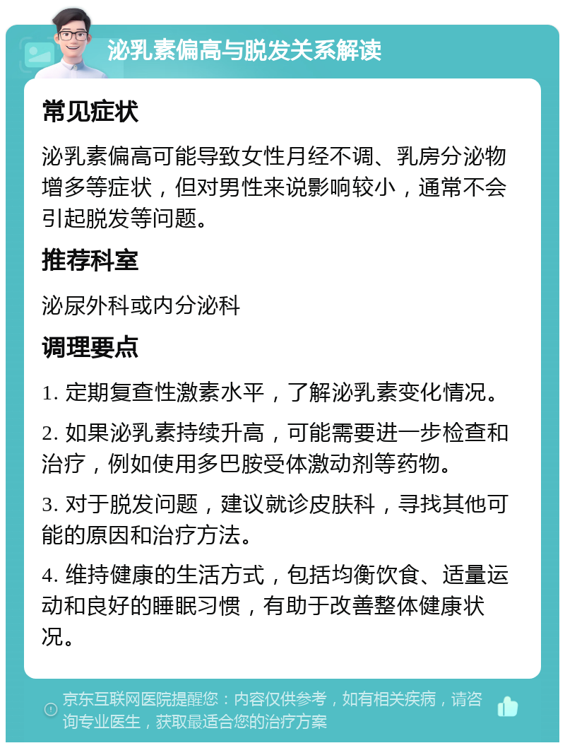 泌乳素偏高与脱发关系解读 常见症状 泌乳素偏高可能导致女性月经不调、乳房分泌物增多等症状，但对男性来说影响较小，通常不会引起脱发等问题。 推荐科室 泌尿外科或内分泌科 调理要点 1. 定期复查性激素水平，了解泌乳素变化情况。 2. 如果泌乳素持续升高，可能需要进一步检查和治疗，例如使用多巴胺受体激动剂等药物。 3. 对于脱发问题，建议就诊皮肤科，寻找其他可能的原因和治疗方法。 4. 维持健康的生活方式，包括均衡饮食、适量运动和良好的睡眠习惯，有助于改善整体健康状况。