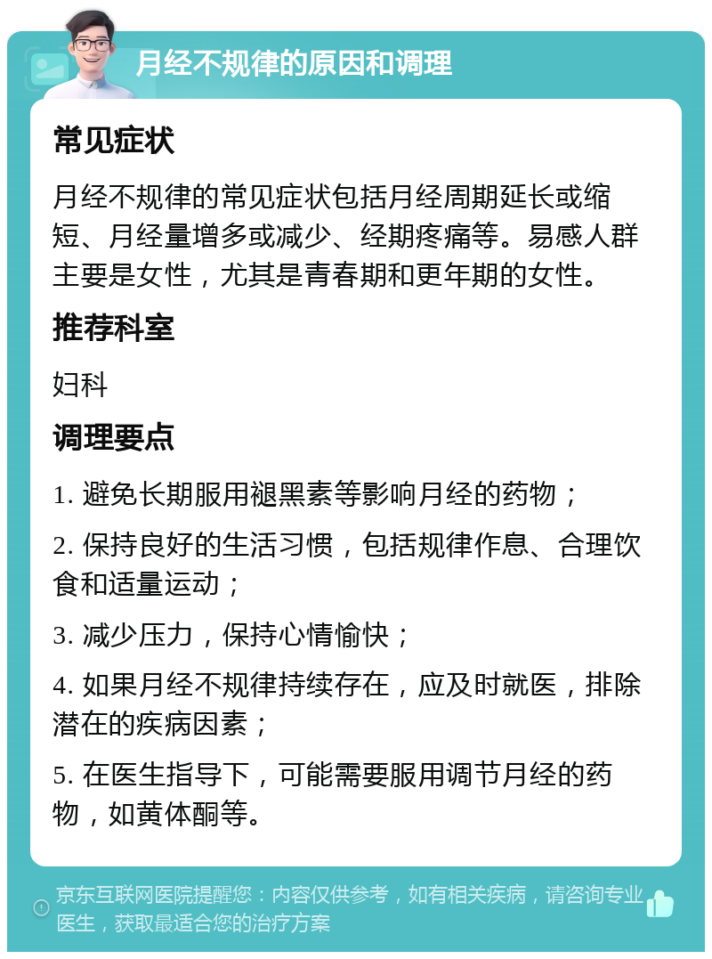 月经不规律的原因和调理 常见症状 月经不规律的常见症状包括月经周期延长或缩短、月经量增多或减少、经期疼痛等。易感人群主要是女性，尤其是青春期和更年期的女性。 推荐科室 妇科 调理要点 1. 避免长期服用褪黑素等影响月经的药物； 2. 保持良好的生活习惯，包括规律作息、合理饮食和适量运动； 3. 减少压力，保持心情愉快； 4. 如果月经不规律持续存在，应及时就医，排除潜在的疾病因素； 5. 在医生指导下，可能需要服用调节月经的药物，如黄体酮等。