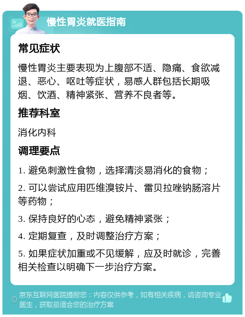 慢性胃炎就医指南 常见症状 慢性胃炎主要表现为上腹部不适、隐痛、食欲减退、恶心、呕吐等症状，易感人群包括长期吸烟、饮酒、精神紧张、营养不良者等。 推荐科室 消化内科 调理要点 1. 避免刺激性食物，选择清淡易消化的食物； 2. 可以尝试应用匹维溴铵片、雷贝拉唑钠肠溶片等药物； 3. 保持良好的心态，避免精神紧张； 4. 定期复查，及时调整治疗方案； 5. 如果症状加重或不见缓解，应及时就诊，完善相关检查以明确下一步治疗方案。