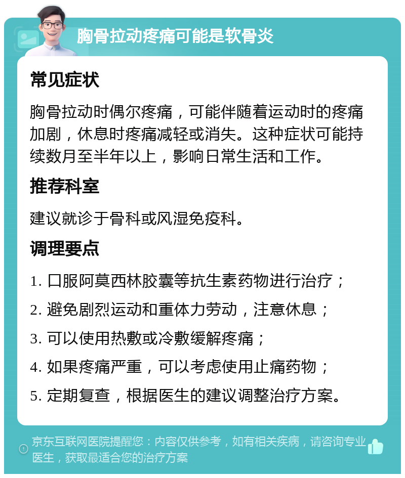 胸骨拉动疼痛可能是软骨炎 常见症状 胸骨拉动时偶尔疼痛，可能伴随着运动时的疼痛加剧，休息时疼痛减轻或消失。这种症状可能持续数月至半年以上，影响日常生活和工作。 推荐科室 建议就诊于骨科或风湿免疫科。 调理要点 1. 口服阿莫西林胶囊等抗生素药物进行治疗； 2. 避免剧烈运动和重体力劳动，注意休息； 3. 可以使用热敷或冷敷缓解疼痛； 4. 如果疼痛严重，可以考虑使用止痛药物； 5. 定期复查，根据医生的建议调整治疗方案。