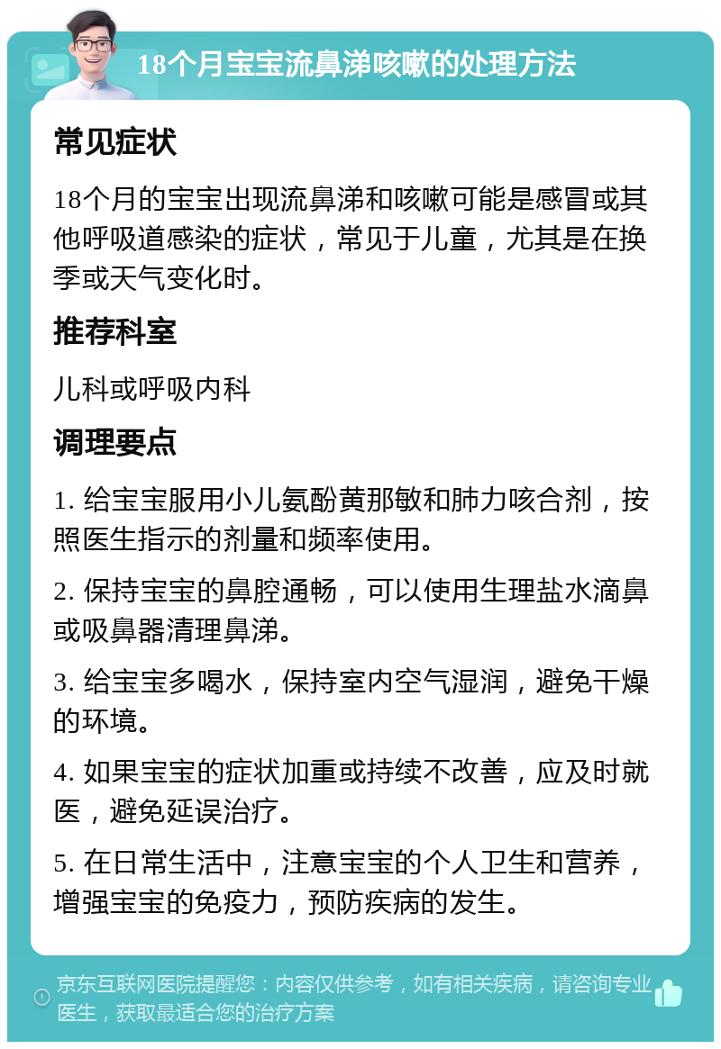 18个月宝宝流鼻涕咳嗽的处理方法 常见症状 18个月的宝宝出现流鼻涕和咳嗽可能是感冒或其他呼吸道感染的症状，常见于儿童，尤其是在换季或天气变化时。 推荐科室 儿科或呼吸内科 调理要点 1. 给宝宝服用小儿氨酚黄那敏和肺力咳合剂，按照医生指示的剂量和频率使用。 2. 保持宝宝的鼻腔通畅，可以使用生理盐水滴鼻或吸鼻器清理鼻涕。 3. 给宝宝多喝水，保持室内空气湿润，避免干燥的环境。 4. 如果宝宝的症状加重或持续不改善，应及时就医，避免延误治疗。 5. 在日常生活中，注意宝宝的个人卫生和营养，增强宝宝的免疫力，预防疾病的发生。