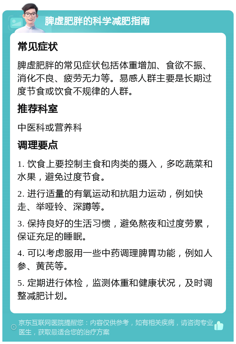 脾虚肥胖的科学减肥指南 常见症状 脾虚肥胖的常见症状包括体重增加、食欲不振、消化不良、疲劳无力等。易感人群主要是长期过度节食或饮食不规律的人群。 推荐科室 中医科或营养科 调理要点 1. 饮食上要控制主食和肉类的摄入，多吃蔬菜和水果，避免过度节食。 2. 进行适量的有氧运动和抗阻力运动，例如快走、举哑铃、深蹲等。 3. 保持良好的生活习惯，避免熬夜和过度劳累，保证充足的睡眠。 4. 可以考虑服用一些中药调理脾胃功能，例如人参、黄芪等。 5. 定期进行体检，监测体重和健康状况，及时调整减肥计划。