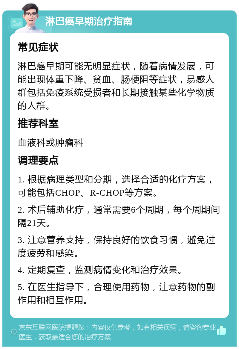 淋巴癌早期治疗指南 常见症状 淋巴癌早期可能无明显症状，随着病情发展，可能出现体重下降、贫血、肠梗阻等症状，易感人群包括免疫系统受损者和长期接触某些化学物质的人群。 推荐科室 血液科或肿瘤科 调理要点 1. 根据病理类型和分期，选择合适的化疗方案，可能包括CHOP、R-CHOP等方案。 2. 术后辅助化疗，通常需要6个周期，每个周期间隔21天。 3. 注意营养支持，保持良好的饮食习惯，避免过度疲劳和感染。 4. 定期复查，监测病情变化和治疗效果。 5. 在医生指导下，合理使用药物，注意药物的副作用和相互作用。