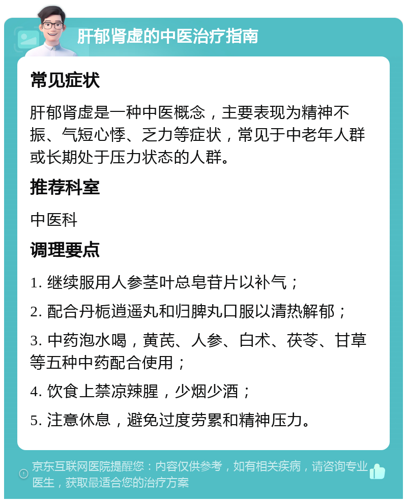 肝郁肾虚的中医治疗指南 常见症状 肝郁肾虚是一种中医概念，主要表现为精神不振、气短心悸、乏力等症状，常见于中老年人群或长期处于压力状态的人群。 推荐科室 中医科 调理要点 1. 继续服用人参茎叶总皂苷片以补气； 2. 配合丹栀逍遥丸和归脾丸口服以清热解郁； 3. 中药泡水喝，黄芪、人参、白术、茯苓、甘草等五种中药配合使用； 4. 饮食上禁凉辣腥，少烟少酒； 5. 注意休息，避免过度劳累和精神压力。