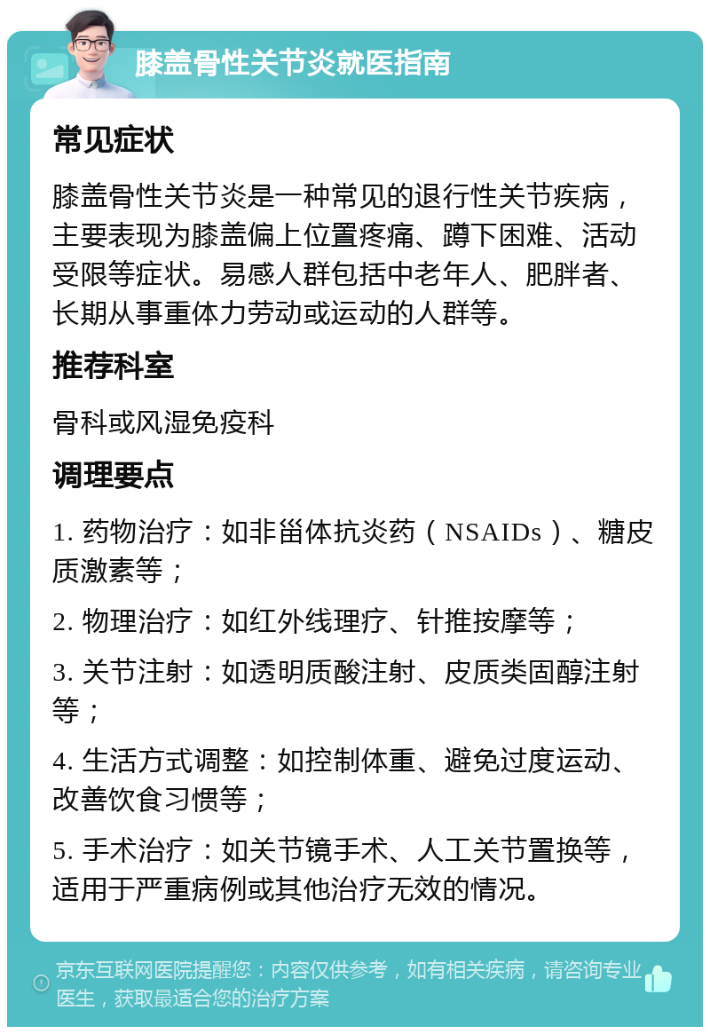 膝盖骨性关节炎就医指南 常见症状 膝盖骨性关节炎是一种常见的退行性关节疾病，主要表现为膝盖偏上位置疼痛、蹲下困难、活动受限等症状。易感人群包括中老年人、肥胖者、长期从事重体力劳动或运动的人群等。 推荐科室 骨科或风湿免疫科 调理要点 1. 药物治疗：如非甾体抗炎药（NSAIDs）、糖皮质激素等； 2. 物理治疗：如红外线理疗、针推按摩等； 3. 关节注射：如透明质酸注射、皮质类固醇注射等； 4. 生活方式调整：如控制体重、避免过度运动、改善饮食习惯等； 5. 手术治疗：如关节镜手术、人工关节置换等，适用于严重病例或其他治疗无效的情况。