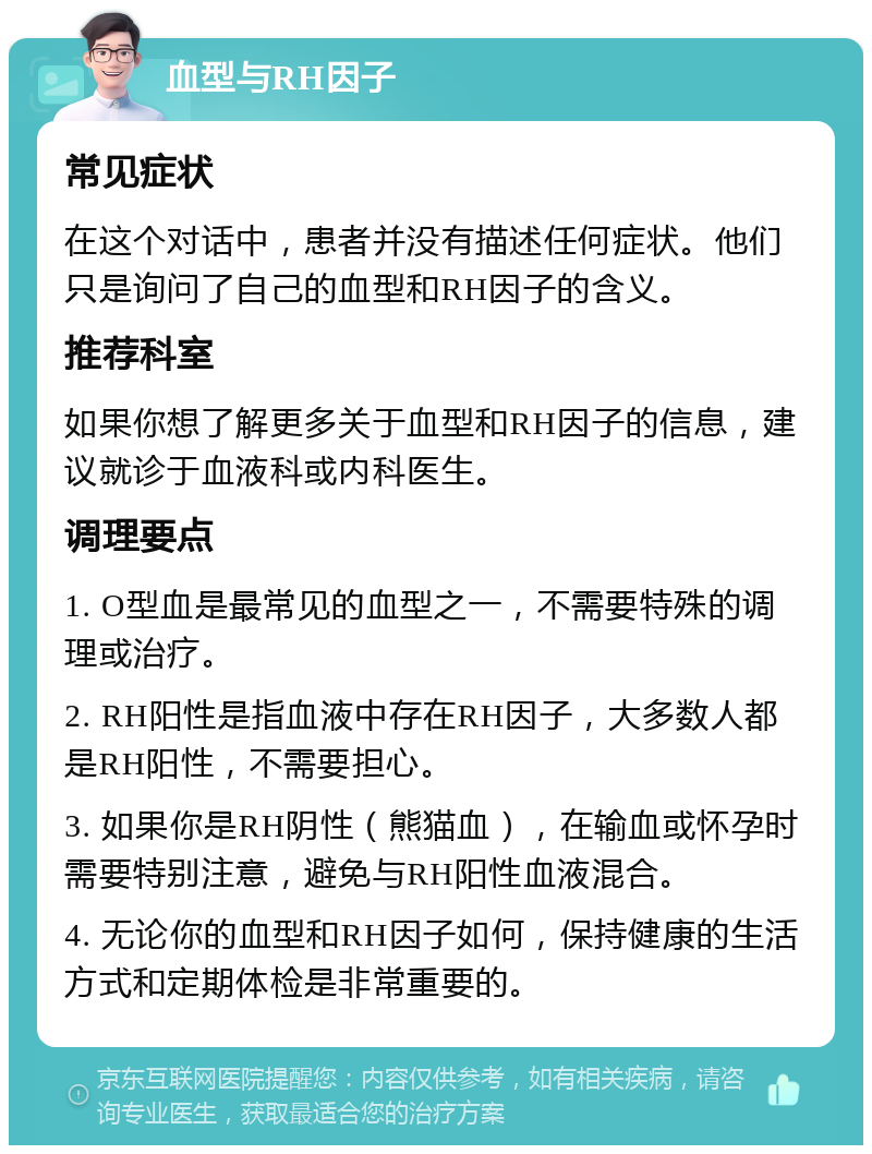 血型与RH因子 常见症状 在这个对话中，患者并没有描述任何症状。他们只是询问了自己的血型和RH因子的含义。 推荐科室 如果你想了解更多关于血型和RH因子的信息，建议就诊于血液科或内科医生。 调理要点 1. O型血是最常见的血型之一，不需要特殊的调理或治疗。 2. RH阳性是指血液中存在RH因子，大多数人都是RH阳性，不需要担心。 3. 如果你是RH阴性（熊猫血），在输血或怀孕时需要特别注意，避免与RH阳性血液混合。 4. 无论你的血型和RH因子如何，保持健康的生活方式和定期体检是非常重要的。