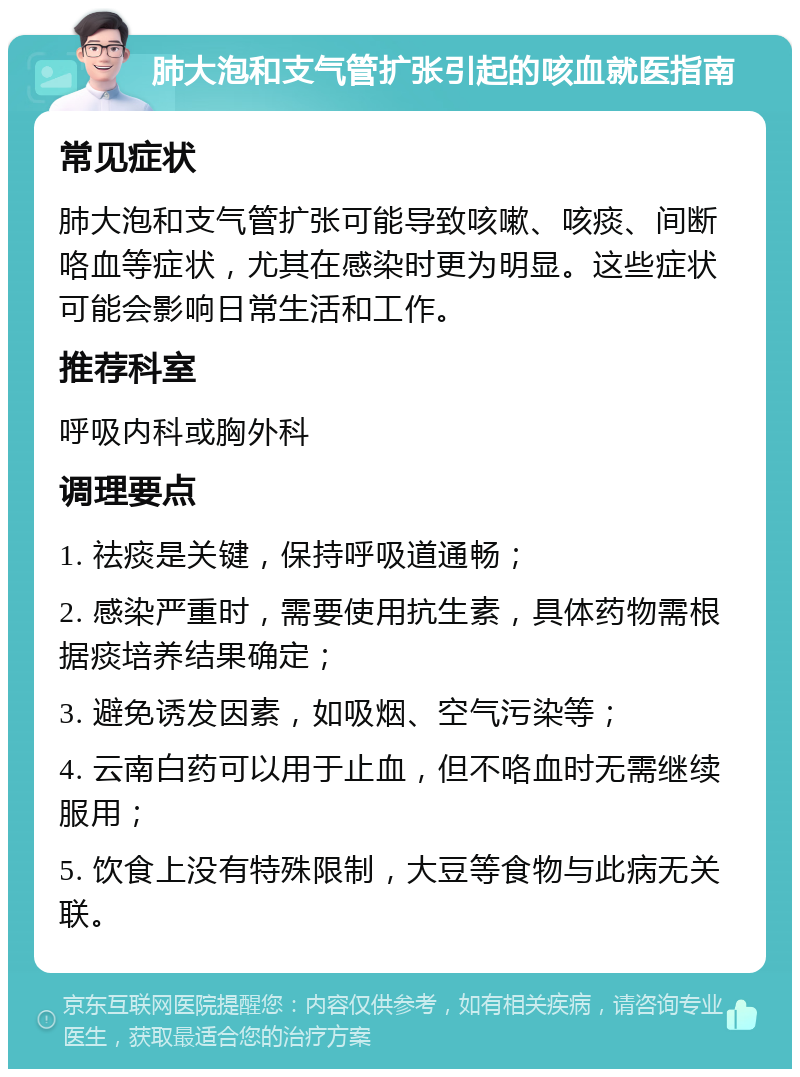 肺大泡和支气管扩张引起的咳血就医指南 常见症状 肺大泡和支气管扩张可能导致咳嗽、咳痰、间断咯血等症状，尤其在感染时更为明显。这些症状可能会影响日常生活和工作。 推荐科室 呼吸内科或胸外科 调理要点 1. 祛痰是关键，保持呼吸道通畅； 2. 感染严重时，需要使用抗生素，具体药物需根据痰培养结果确定； 3. 避免诱发因素，如吸烟、空气污染等； 4. 云南白药可以用于止血，但不咯血时无需继续服用； 5. 饮食上没有特殊限制，大豆等食物与此病无关联。