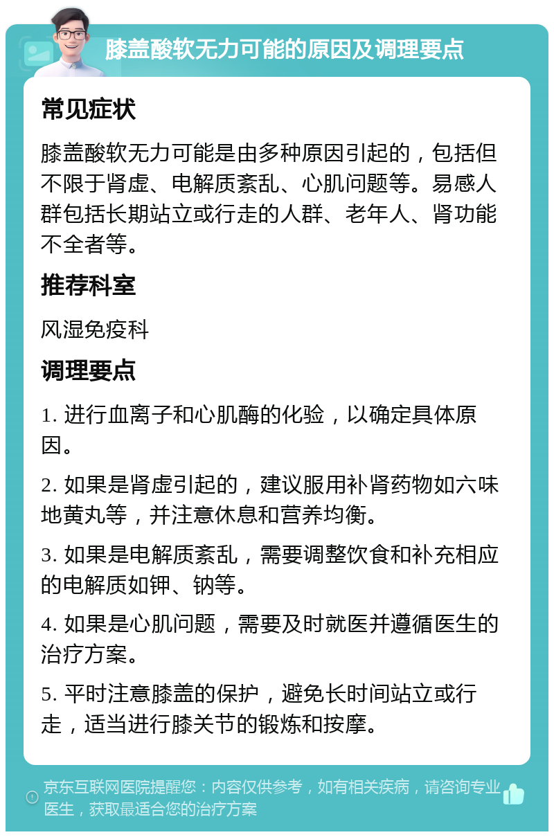 膝盖酸软无力可能的原因及调理要点 常见症状 膝盖酸软无力可能是由多种原因引起的，包括但不限于肾虚、电解质紊乱、心肌问题等。易感人群包括长期站立或行走的人群、老年人、肾功能不全者等。 推荐科室 风湿免疫科 调理要点 1. 进行血离子和心肌酶的化验，以确定具体原因。 2. 如果是肾虚引起的，建议服用补肾药物如六味地黄丸等，并注意休息和营养均衡。 3. 如果是电解质紊乱，需要调整饮食和补充相应的电解质如钾、钠等。 4. 如果是心肌问题，需要及时就医并遵循医生的治疗方案。 5. 平时注意膝盖的保护，避免长时间站立或行走，适当进行膝关节的锻炼和按摩。