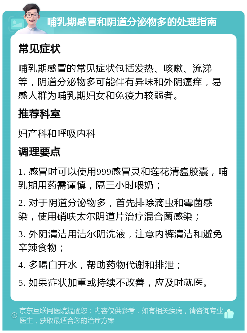 哺乳期感冒和阴道分泌物多的处理指南 常见症状 哺乳期感冒的常见症状包括发热、咳嗽、流涕等，阴道分泌物多可能伴有异味和外阴瘙痒，易感人群为哺乳期妇女和免疫力较弱者。 推荐科室 妇产科和呼吸内科 调理要点 1. 感冒时可以使用999感冒灵和莲花清瘟胶囊，哺乳期用药需谨慎，隔三小时喂奶； 2. 对于阴道分泌物多，首先排除滴虫和霉菌感染，使用硝呋太尔阴道片治疗混合菌感染； 3. 外阴清洁用洁尔阴洗液，注意内裤清洁和避免辛辣食物； 4. 多喝白开水，帮助药物代谢和排泄； 5. 如果症状加重或持续不改善，应及时就医。