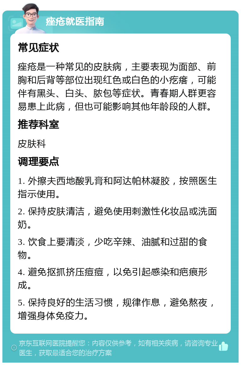 痤疮就医指南 常见症状 痤疮是一种常见的皮肤病，主要表现为面部、前胸和后背等部位出现红色或白色的小疙瘩，可能伴有黑头、白头、脓包等症状。青春期人群更容易患上此病，但也可能影响其他年龄段的人群。 推荐科室 皮肤科 调理要点 1. 外擦夫西地酸乳膏和阿达帕林凝胶，按照医生指示使用。 2. 保持皮肤清洁，避免使用刺激性化妆品或洗面奶。 3. 饮食上要清淡，少吃辛辣、油腻和过甜的食物。 4. 避免抠抓挤压痘痘，以免引起感染和疤痕形成。 5. 保持良好的生活习惯，规律作息，避免熬夜，增强身体免疫力。