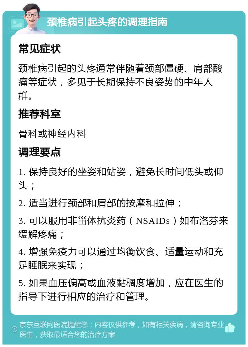 颈椎病引起头疼的调理指南 常见症状 颈椎病引起的头疼通常伴随着颈部僵硬、肩部酸痛等症状，多见于长期保持不良姿势的中年人群。 推荐科室 骨科或神经内科 调理要点 1. 保持良好的坐姿和站姿，避免长时间低头或仰头； 2. 适当进行颈部和肩部的按摩和拉伸； 3. 可以服用非甾体抗炎药（NSAIDs）如布洛芬来缓解疼痛； 4. 增强免疫力可以通过均衡饮食、适量运动和充足睡眠来实现； 5. 如果血压偏高或血液黏稠度增加，应在医生的指导下进行相应的治疗和管理。