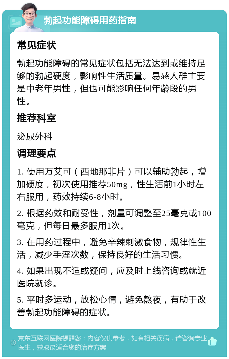 勃起功能障碍用药指南 常见症状 勃起功能障碍的常见症状包括无法达到或维持足够的勃起硬度，影响性生活质量。易感人群主要是中老年男性，但也可能影响任何年龄段的男性。 推荐科室 泌尿外科 调理要点 1. 使用万艾可（西地那非片）可以辅助勃起，增加硬度，初次使用推荐50mg，性生活前1小时左右服用，药效持续6-8小时。 2. 根据药效和耐受性，剂量可调整至25毫克或100毫克，但每日最多服用1次。 3. 在用药过程中，避免辛辣刺激食物，规律性生活，减少手淫次数，保持良好的生活习惯。 4. 如果出现不适或疑问，应及时上线咨询或就近医院就诊。 5. 平时多运动，放松心情，避免熬夜，有助于改善勃起功能障碍的症状。