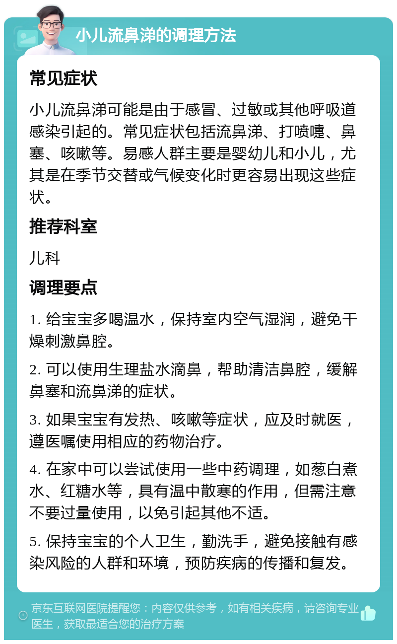 小儿流鼻涕的调理方法 常见症状 小儿流鼻涕可能是由于感冒、过敏或其他呼吸道感染引起的。常见症状包括流鼻涕、打喷嚏、鼻塞、咳嗽等。易感人群主要是婴幼儿和小儿，尤其是在季节交替或气候变化时更容易出现这些症状。 推荐科室 儿科 调理要点 1. 给宝宝多喝温水，保持室内空气湿润，避免干燥刺激鼻腔。 2. 可以使用生理盐水滴鼻，帮助清洁鼻腔，缓解鼻塞和流鼻涕的症状。 3. 如果宝宝有发热、咳嗽等症状，应及时就医，遵医嘱使用相应的药物治疗。 4. 在家中可以尝试使用一些中药调理，如葱白煮水、红糖水等，具有温中散寒的作用，但需注意不要过量使用，以免引起其他不适。 5. 保持宝宝的个人卫生，勤洗手，避免接触有感染风险的人群和环境，预防疾病的传播和复发。