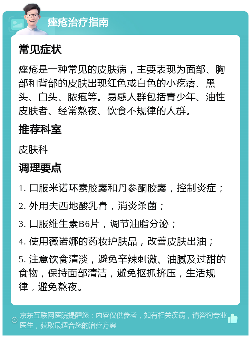 痤疮治疗指南 常见症状 痤疮是一种常见的皮肤病，主要表现为面部、胸部和背部的皮肤出现红色或白色的小疙瘩、黑头、白头、脓疱等。易感人群包括青少年、油性皮肤者、经常熬夜、饮食不规律的人群。 推荐科室 皮肤科 调理要点 1. 口服米诺环素胶囊和丹参酮胶囊，控制炎症； 2. 外用夫西地酸乳膏，消炎杀菌； 3. 口服维生素B6片，调节油脂分泌； 4. 使用薇诺娜的药妆护肤品，改善皮肤出油； 5. 注意饮食清淡，避免辛辣刺激、油腻及过甜的食物，保持面部清洁，避免抠抓挤压，生活规律，避免熬夜。