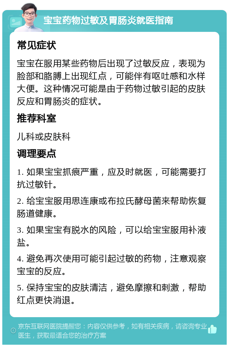 宝宝药物过敏及胃肠炎就医指南 常见症状 宝宝在服用某些药物后出现了过敏反应，表现为脸部和胳膊上出现红点，可能伴有呕吐感和水样大便。这种情况可能是由于药物过敏引起的皮肤反应和胃肠炎的症状。 推荐科室 儿科或皮肤科 调理要点 1. 如果宝宝抓痕严重，应及时就医，可能需要打抗过敏针。 2. 给宝宝服用思连康或布拉氏酵母菌来帮助恢复肠道健康。 3. 如果宝宝有脱水的风险，可以给宝宝服用补液盐。 4. 避免再次使用可能引起过敏的药物，注意观察宝宝的反应。 5. 保持宝宝的皮肤清洁，避免摩擦和刺激，帮助红点更快消退。