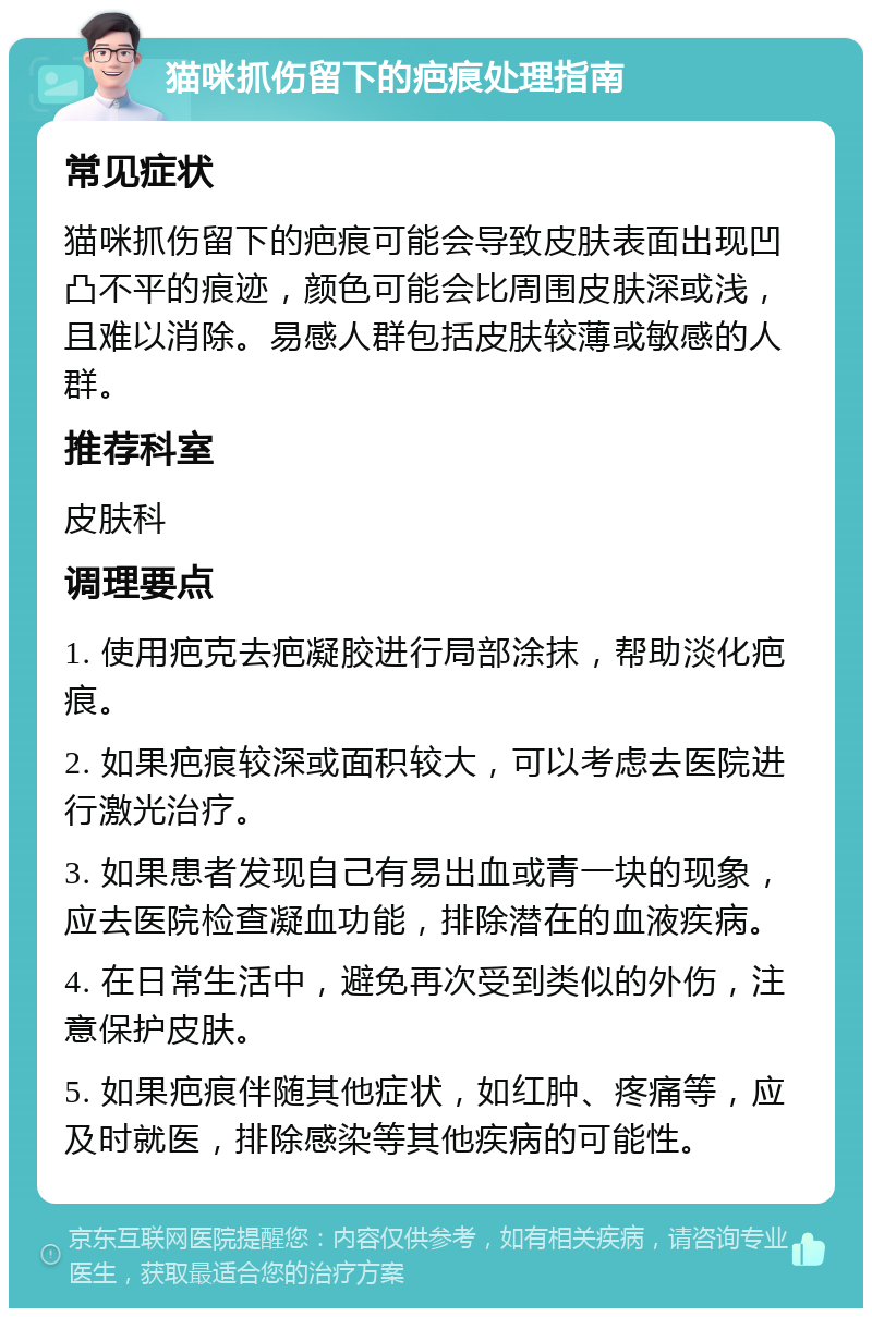 猫咪抓伤留下的疤痕处理指南 常见症状 猫咪抓伤留下的疤痕可能会导致皮肤表面出现凹凸不平的痕迹，颜色可能会比周围皮肤深或浅，且难以消除。易感人群包括皮肤较薄或敏感的人群。 推荐科室 皮肤科 调理要点 1. 使用疤克去疤凝胶进行局部涂抹，帮助淡化疤痕。 2. 如果疤痕较深或面积较大，可以考虑去医院进行激光治疗。 3. 如果患者发现自己有易出血或青一块的现象，应去医院检查凝血功能，排除潜在的血液疾病。 4. 在日常生活中，避免再次受到类似的外伤，注意保护皮肤。 5. 如果疤痕伴随其他症状，如红肿、疼痛等，应及时就医，排除感染等其他疾病的可能性。