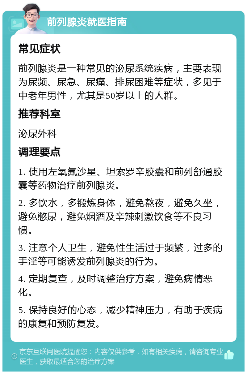 前列腺炎就医指南 常见症状 前列腺炎是一种常见的泌尿系统疾病，主要表现为尿频、尿急、尿痛、排尿困难等症状，多见于中老年男性，尤其是50岁以上的人群。 推荐科室 泌尿外科 调理要点 1. 使用左氧氟沙星、坦索罗辛胶囊和前列舒通胶囊等药物治疗前列腺炎。 2. 多饮水，多锻炼身体，避免熬夜，避免久坐，避免憋尿，避免烟酒及辛辣刺激饮食等不良习惯。 3. 注意个人卫生，避免性生活过于频繁，过多的手淫等可能诱发前列腺炎的行为。 4. 定期复查，及时调整治疗方案，避免病情恶化。 5. 保持良好的心态，减少精神压力，有助于疾病的康复和预防复发。