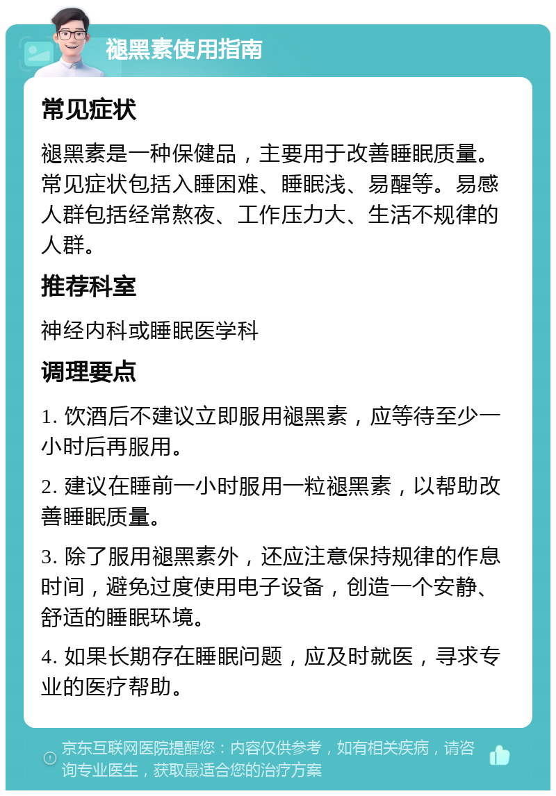 褪黑素使用指南 常见症状 褪黑素是一种保健品，主要用于改善睡眠质量。常见症状包括入睡困难、睡眠浅、易醒等。易感人群包括经常熬夜、工作压力大、生活不规律的人群。 推荐科室 神经内科或睡眠医学科 调理要点 1. 饮酒后不建议立即服用褪黑素，应等待至少一小时后再服用。 2. 建议在睡前一小时服用一粒褪黑素，以帮助改善睡眠质量。 3. 除了服用褪黑素外，还应注意保持规律的作息时间，避免过度使用电子设备，创造一个安静、舒适的睡眠环境。 4. 如果长期存在睡眠问题，应及时就医，寻求专业的医疗帮助。