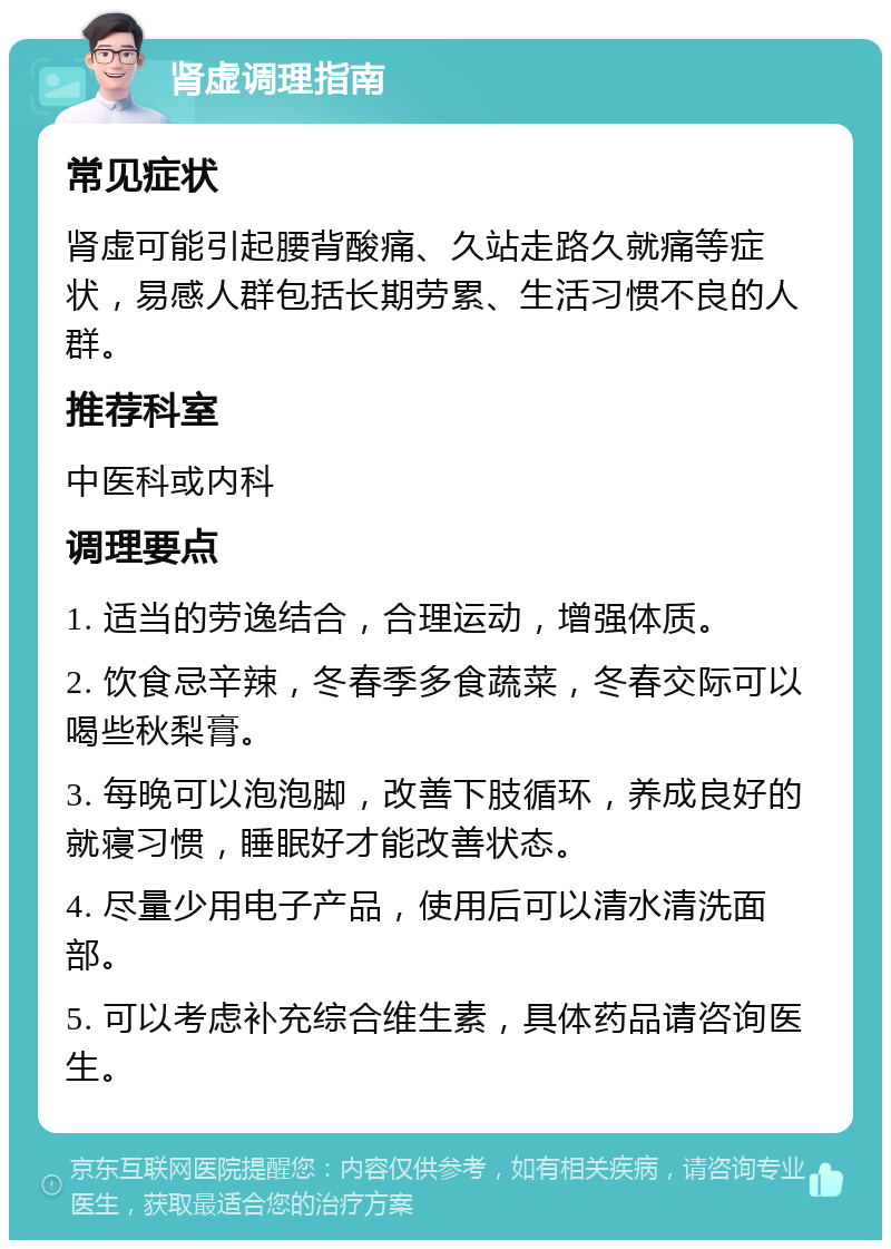 肾虚调理指南 常见症状 肾虚可能引起腰背酸痛、久站走路久就痛等症状，易感人群包括长期劳累、生活习惯不良的人群。 推荐科室 中医科或内科 调理要点 1. 适当的劳逸结合，合理运动，增强体质。 2. 饮食忌辛辣，冬春季多食蔬菜，冬春交际可以喝些秋梨膏。 3. 每晚可以泡泡脚，改善下肢循环，养成良好的就寝习惯，睡眠好才能改善状态。 4. 尽量少用电子产品，使用后可以清水清洗面部。 5. 可以考虑补充综合维生素，具体药品请咨询医生。