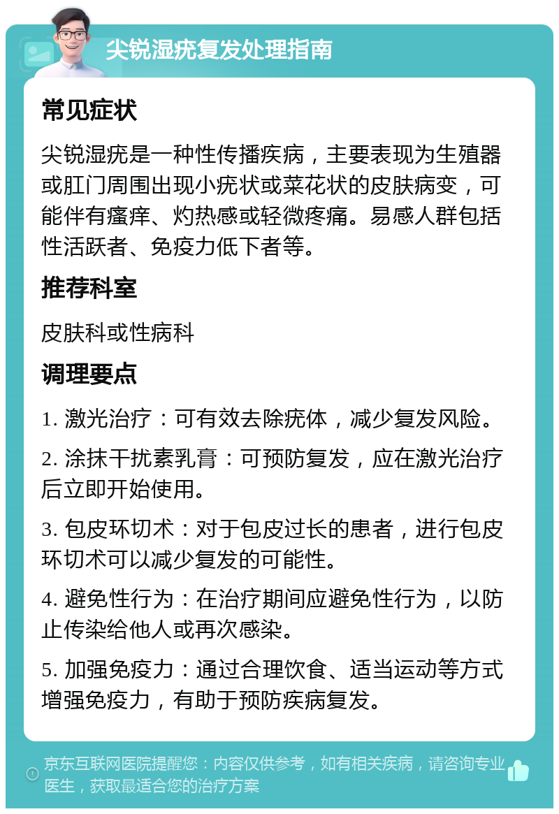 尖锐湿疣复发处理指南 常见症状 尖锐湿疣是一种性传播疾病，主要表现为生殖器或肛门周围出现小疣状或菜花状的皮肤病变，可能伴有瘙痒、灼热感或轻微疼痛。易感人群包括性活跃者、免疫力低下者等。 推荐科室 皮肤科或性病科 调理要点 1. 激光治疗：可有效去除疣体，减少复发风险。 2. 涂抹干扰素乳膏：可预防复发，应在激光治疗后立即开始使用。 3. 包皮环切术：对于包皮过长的患者，进行包皮环切术可以减少复发的可能性。 4. 避免性行为：在治疗期间应避免性行为，以防止传染给他人或再次感染。 5. 加强免疫力：通过合理饮食、适当运动等方式增强免疫力，有助于预防疾病复发。