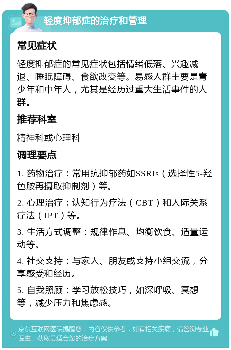 轻度抑郁症的治疗和管理 常见症状 轻度抑郁症的常见症状包括情绪低落、兴趣减退、睡眠障碍、食欲改变等。易感人群主要是青少年和中年人，尤其是经历过重大生活事件的人群。 推荐科室 精神科或心理科 调理要点 1. 药物治疗：常用抗抑郁药如SSRIs（选择性5-羟色胺再摄取抑制剂）等。 2. 心理治疗：认知行为疗法（CBT）和人际关系疗法（IPT）等。 3. 生活方式调整：规律作息、均衡饮食、适量运动等。 4. 社交支持：与家人、朋友或支持小组交流，分享感受和经历。 5. 自我照顾：学习放松技巧，如深呼吸、冥想等，减少压力和焦虑感。