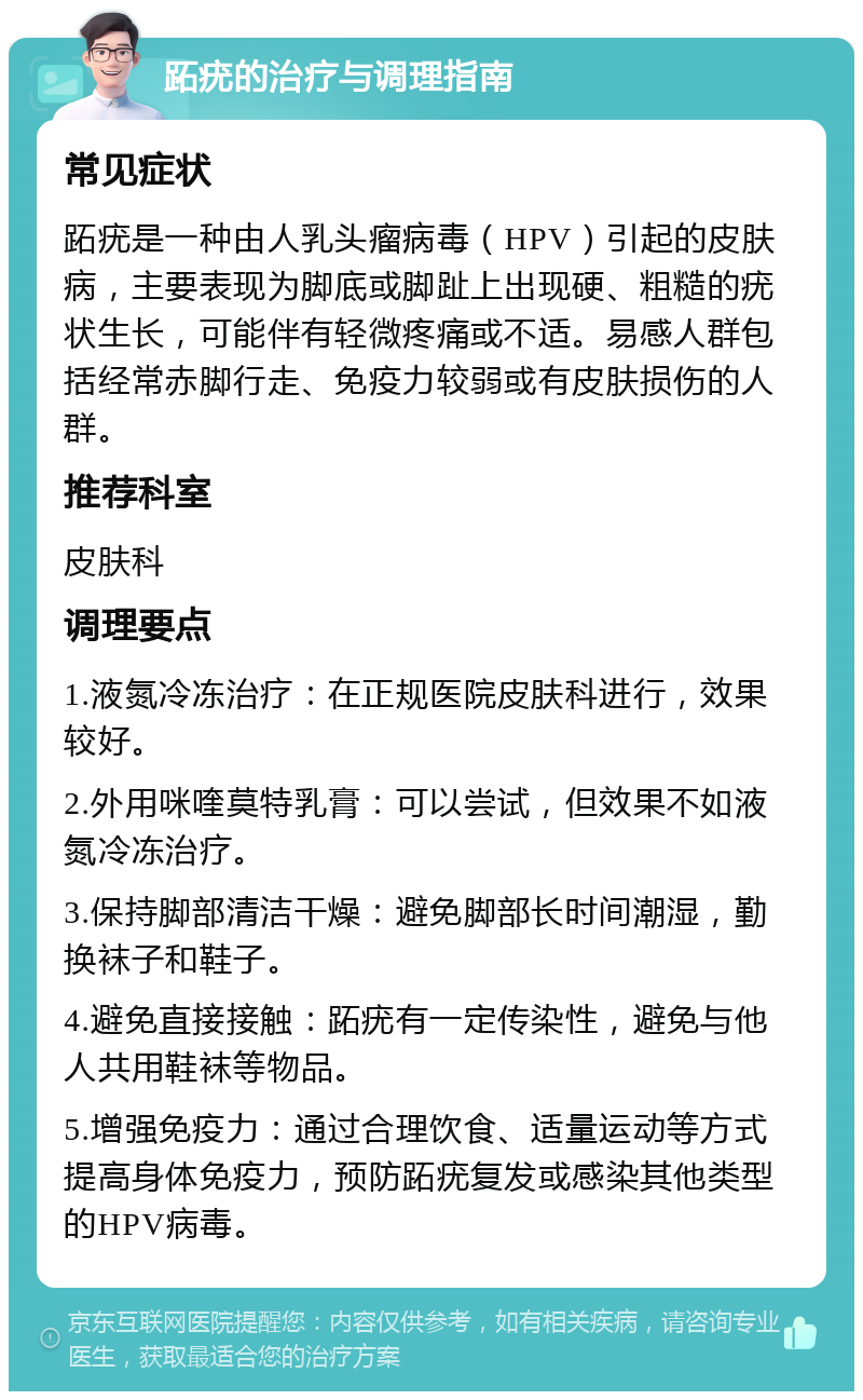 跖疣的治疗与调理指南 常见症状 跖疣是一种由人乳头瘤病毒（HPV）引起的皮肤病，主要表现为脚底或脚趾上出现硬、粗糙的疣状生长，可能伴有轻微疼痛或不适。易感人群包括经常赤脚行走、免疫力较弱或有皮肤损伤的人群。 推荐科室 皮肤科 调理要点 1.液氮冷冻治疗：在正规医院皮肤科进行，效果较好。 2.外用咪喹莫特乳膏：可以尝试，但效果不如液氮冷冻治疗。 3.保持脚部清洁干燥：避免脚部长时间潮湿，勤换袜子和鞋子。 4.避免直接接触：跖疣有一定传染性，避免与他人共用鞋袜等物品。 5.增强免疫力：通过合理饮食、适量运动等方式提高身体免疫力，预防跖疣复发或感染其他类型的HPV病毒。