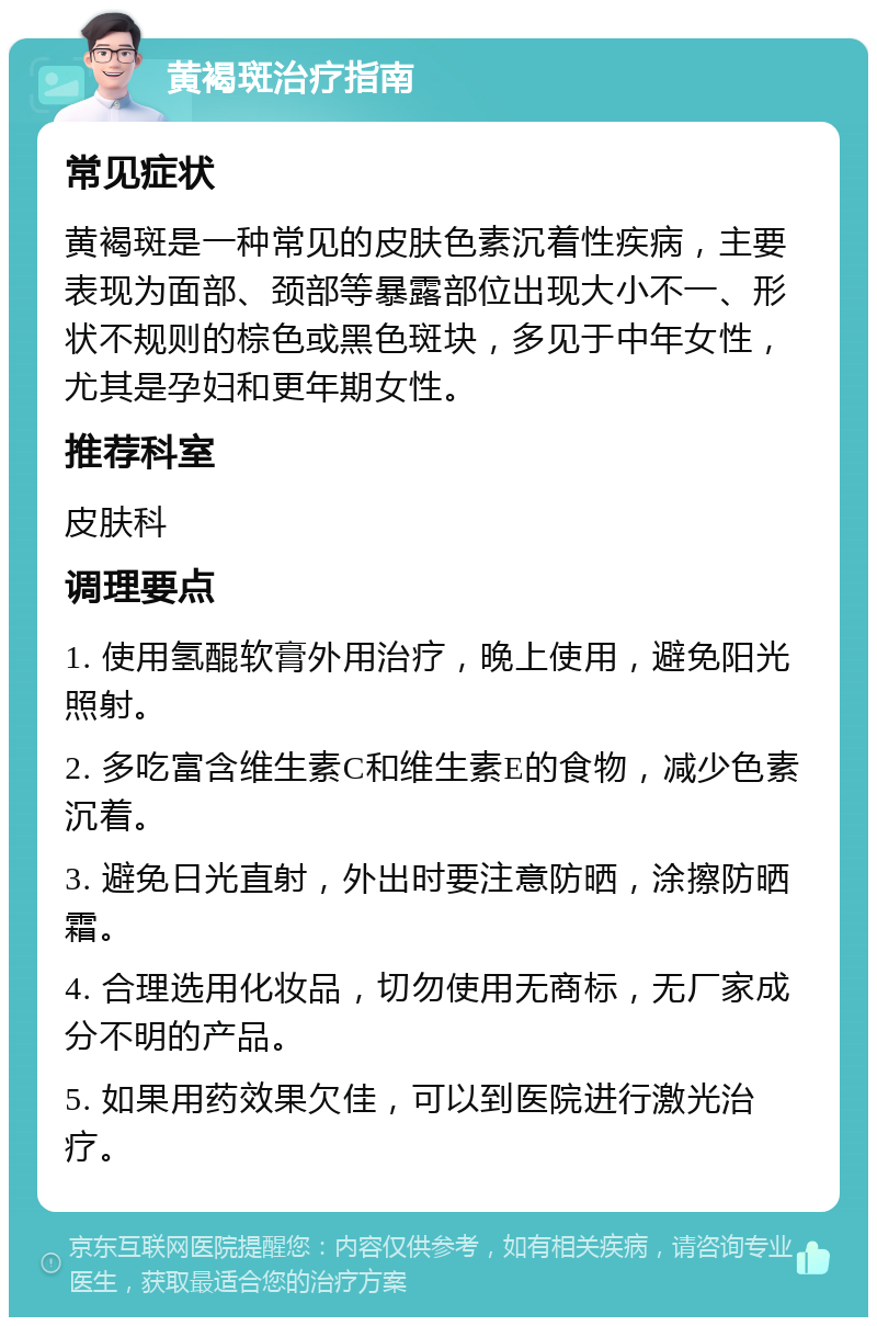 黄褐斑治疗指南 常见症状 黄褐斑是一种常见的皮肤色素沉着性疾病，主要表现为面部、颈部等暴露部位出现大小不一、形状不规则的棕色或黑色斑块，多见于中年女性，尤其是孕妇和更年期女性。 推荐科室 皮肤科 调理要点 1. 使用氢醌软膏外用治疗，晚上使用，避免阳光照射。 2. 多吃富含维生素C和维生素E的食物，减少色素沉着。 3. 避免日光直射，外出时要注意防晒，涂擦防晒霜。 4. 合理选用化妆品，切勿使用无商标，无厂家成分不明的产品。 5. 如果用药效果欠佳，可以到医院进行激光治疗。