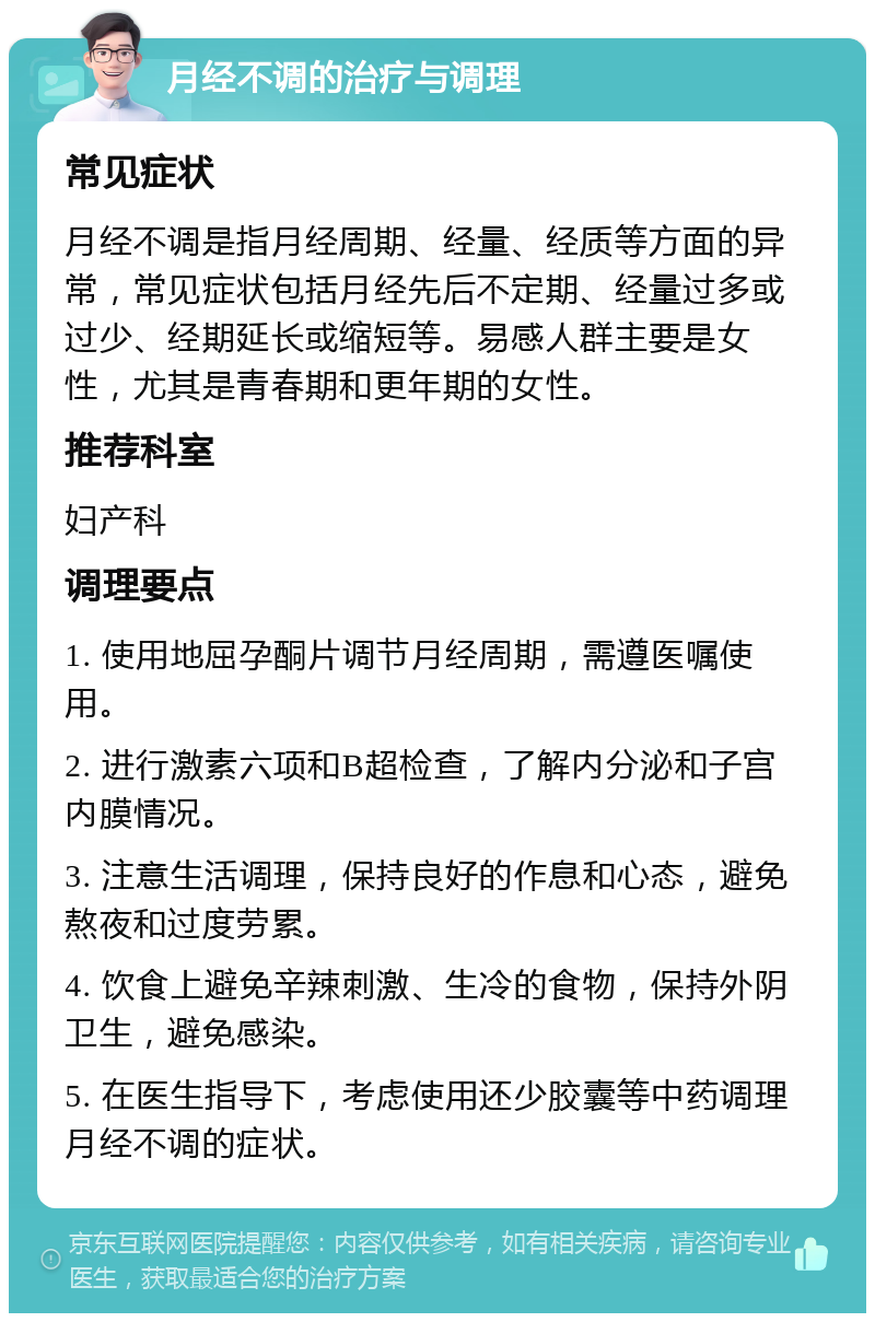 月经不调的治疗与调理 常见症状 月经不调是指月经周期、经量、经质等方面的异常，常见症状包括月经先后不定期、经量过多或过少、经期延长或缩短等。易感人群主要是女性，尤其是青春期和更年期的女性。 推荐科室 妇产科 调理要点 1. 使用地屈孕酮片调节月经周期，需遵医嘱使用。 2. 进行激素六项和B超检查，了解内分泌和子宫内膜情况。 3. 注意生活调理，保持良好的作息和心态，避免熬夜和过度劳累。 4. 饮食上避免辛辣刺激、生冷的食物，保持外阴卫生，避免感染。 5. 在医生指导下，考虑使用还少胶囊等中药调理月经不调的症状。