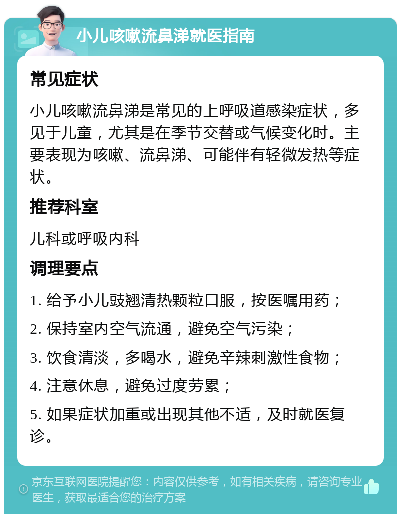 小儿咳嗽流鼻涕就医指南 常见症状 小儿咳嗽流鼻涕是常见的上呼吸道感染症状，多见于儿童，尤其是在季节交替或气候变化时。主要表现为咳嗽、流鼻涕、可能伴有轻微发热等症状。 推荐科室 儿科或呼吸内科 调理要点 1. 给予小儿豉翘清热颗粒口服，按医嘱用药； 2. 保持室内空气流通，避免空气污染； 3. 饮食清淡，多喝水，避免辛辣刺激性食物； 4. 注意休息，避免过度劳累； 5. 如果症状加重或出现其他不适，及时就医复诊。