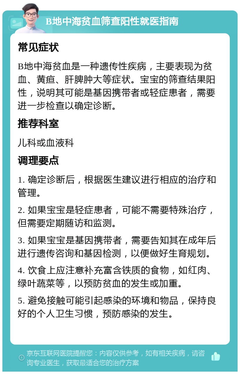 B地中海贫血筛查阳性就医指南 常见症状 B地中海贫血是一种遗传性疾病，主要表现为贫血、黄疸、肝脾肿大等症状。宝宝的筛查结果阳性，说明其可能是基因携带者或轻症患者，需要进一步检查以确定诊断。 推荐科室 儿科或血液科 调理要点 1. 确定诊断后，根据医生建议进行相应的治疗和管理。 2. 如果宝宝是轻症患者，可能不需要特殊治疗，但需要定期随访和监测。 3. 如果宝宝是基因携带者，需要告知其在成年后进行遗传咨询和基因检测，以便做好生育规划。 4. 饮食上应注意补充富含铁质的食物，如红肉、绿叶蔬菜等，以预防贫血的发生或加重。 5. 避免接触可能引起感染的环境和物品，保持良好的个人卫生习惯，预防感染的发生。