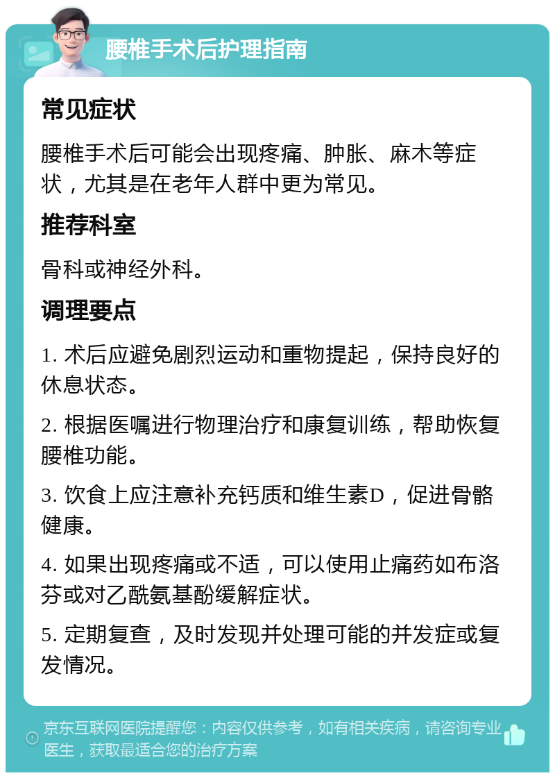 腰椎手术后护理指南 常见症状 腰椎手术后可能会出现疼痛、肿胀、麻木等症状，尤其是在老年人群中更为常见。 推荐科室 骨科或神经外科。 调理要点 1. 术后应避免剧烈运动和重物提起，保持良好的休息状态。 2. 根据医嘱进行物理治疗和康复训练，帮助恢复腰椎功能。 3. 饮食上应注意补充钙质和维生素D，促进骨骼健康。 4. 如果出现疼痛或不适，可以使用止痛药如布洛芬或对乙酰氨基酚缓解症状。 5. 定期复查，及时发现并处理可能的并发症或复发情况。