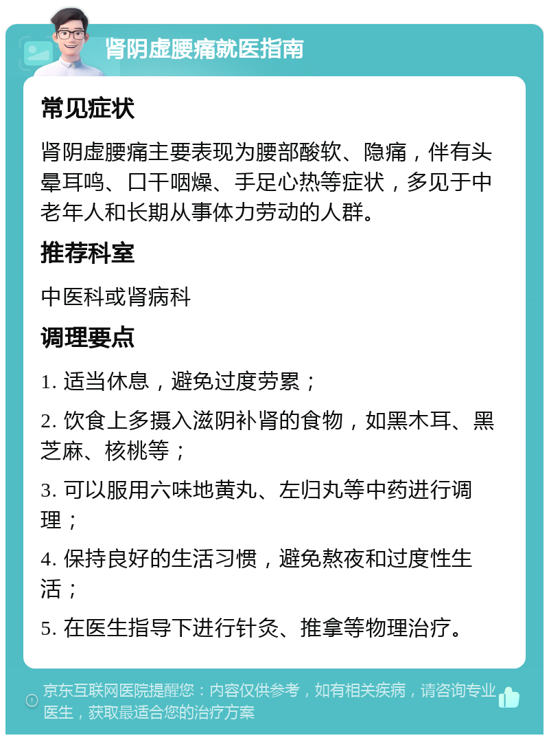 肾阴虚腰痛就医指南 常见症状 肾阴虚腰痛主要表现为腰部酸软、隐痛，伴有头晕耳鸣、口干咽燥、手足心热等症状，多见于中老年人和长期从事体力劳动的人群。 推荐科室 中医科或肾病科 调理要点 1. 适当休息，避免过度劳累； 2. 饮食上多摄入滋阴补肾的食物，如黑木耳、黑芝麻、核桃等； 3. 可以服用六味地黄丸、左归丸等中药进行调理； 4. 保持良好的生活习惯，避免熬夜和过度性生活； 5. 在医生指导下进行针灸、推拿等物理治疗。