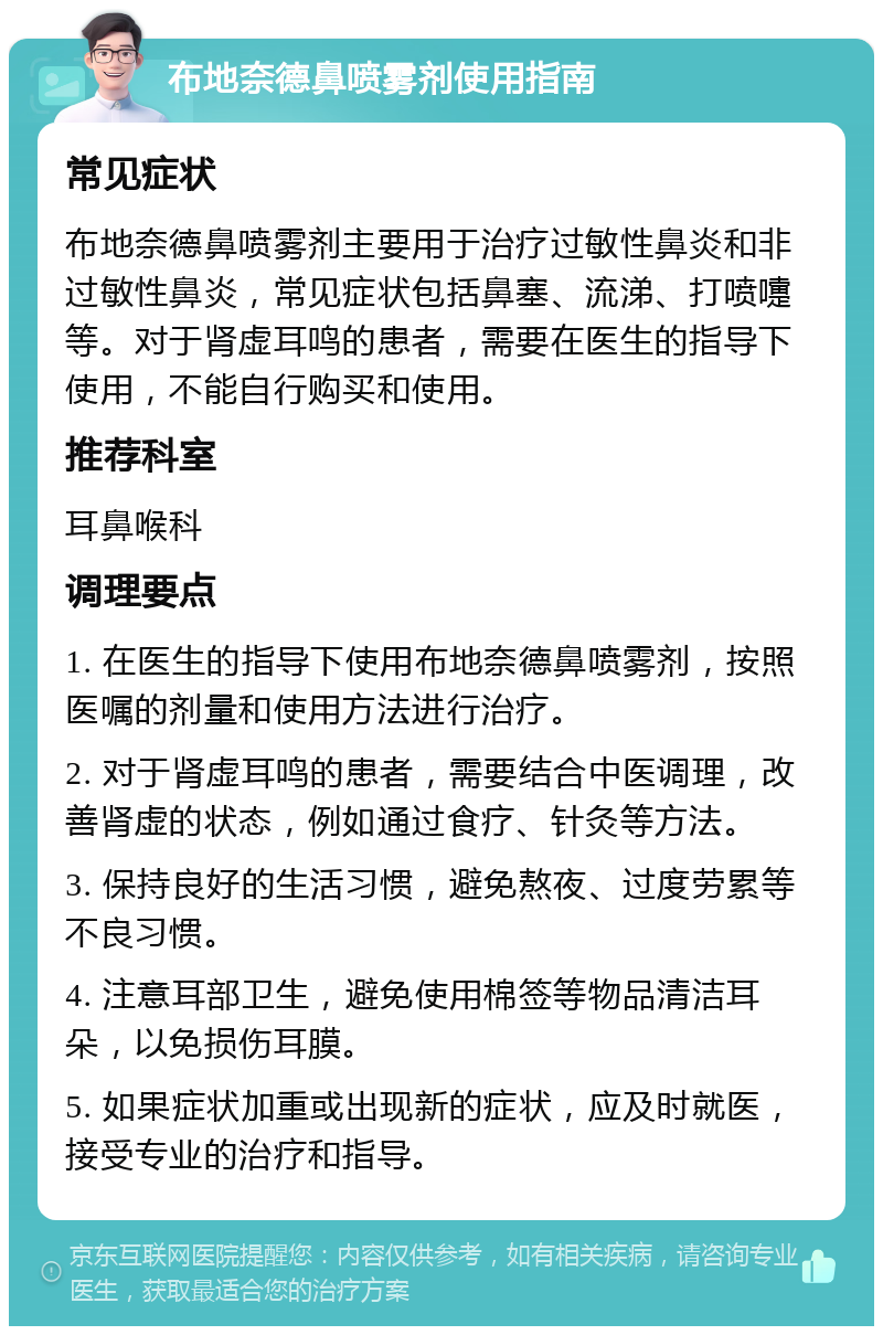 布地奈德鼻喷雾剂使用指南 常见症状 布地奈德鼻喷雾剂主要用于治疗过敏性鼻炎和非过敏性鼻炎，常见症状包括鼻塞、流涕、打喷嚏等。对于肾虚耳鸣的患者，需要在医生的指导下使用，不能自行购买和使用。 推荐科室 耳鼻喉科 调理要点 1. 在医生的指导下使用布地奈德鼻喷雾剂，按照医嘱的剂量和使用方法进行治疗。 2. 对于肾虚耳鸣的患者，需要结合中医调理，改善肾虚的状态，例如通过食疗、针灸等方法。 3. 保持良好的生活习惯，避免熬夜、过度劳累等不良习惯。 4. 注意耳部卫生，避免使用棉签等物品清洁耳朵，以免损伤耳膜。 5. 如果症状加重或出现新的症状，应及时就医，接受专业的治疗和指导。