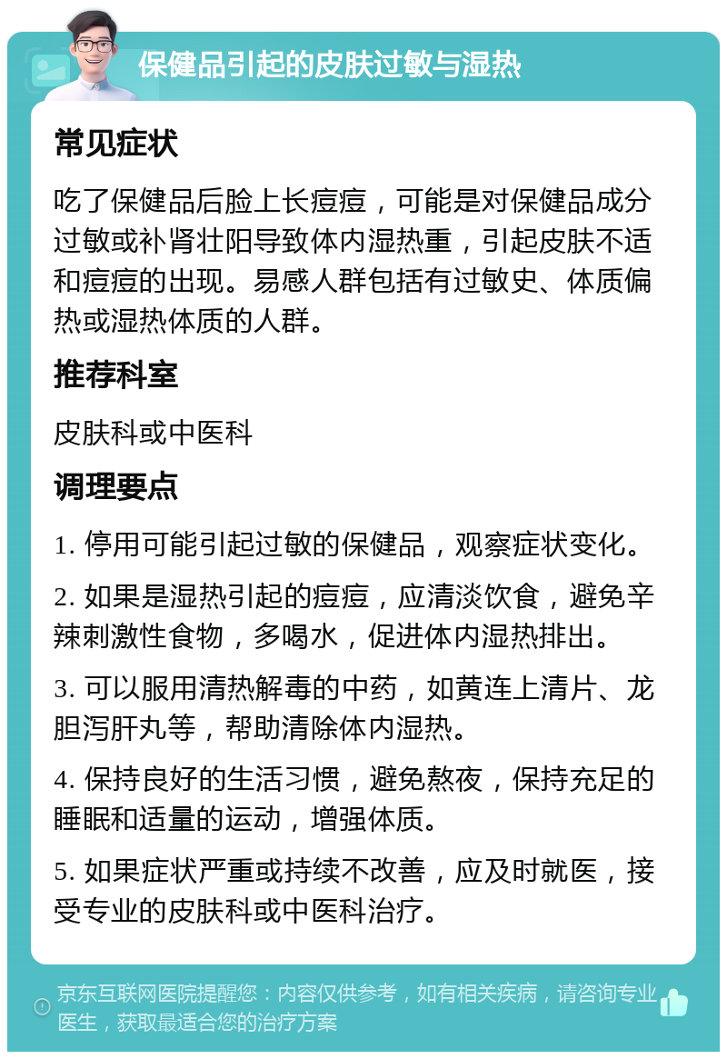 保健品引起的皮肤过敏与湿热 常见症状 吃了保健品后脸上长痘痘，可能是对保健品成分过敏或补肾壮阳导致体内湿热重，引起皮肤不适和痘痘的出现。易感人群包括有过敏史、体质偏热或湿热体质的人群。 推荐科室 皮肤科或中医科 调理要点 1. 停用可能引起过敏的保健品，观察症状变化。 2. 如果是湿热引起的痘痘，应清淡饮食，避免辛辣刺激性食物，多喝水，促进体内湿热排出。 3. 可以服用清热解毒的中药，如黄连上清片、龙胆泻肝丸等，帮助清除体内湿热。 4. 保持良好的生活习惯，避免熬夜，保持充足的睡眠和适量的运动，增强体质。 5. 如果症状严重或持续不改善，应及时就医，接受专业的皮肤科或中医科治疗。