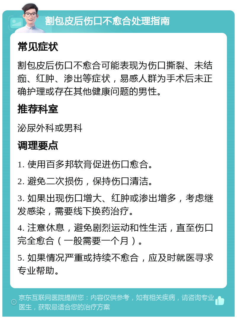 割包皮后伤口不愈合处理指南 常见症状 割包皮后伤口不愈合可能表现为伤口撕裂、未结痂、红肿、渗出等症状，易感人群为手术后未正确护理或存在其他健康问题的男性。 推荐科室 泌尿外科或男科 调理要点 1. 使用百多邦软膏促进伤口愈合。 2. 避免二次损伤，保持伤口清洁。 3. 如果出现伤口增大、红肿或渗出增多，考虑继发感染，需要线下换药治疗。 4. 注意休息，避免剧烈运动和性生活，直至伤口完全愈合（一般需要一个月）。 5. 如果情况严重或持续不愈合，应及时就医寻求专业帮助。