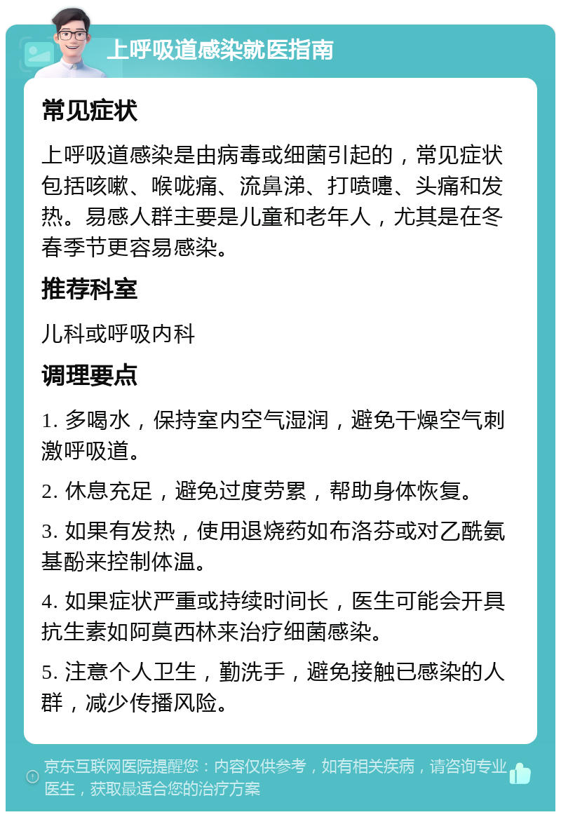 上呼吸道感染就医指南 常见症状 上呼吸道感染是由病毒或细菌引起的，常见症状包括咳嗽、喉咙痛、流鼻涕、打喷嚏、头痛和发热。易感人群主要是儿童和老年人，尤其是在冬春季节更容易感染。 推荐科室 儿科或呼吸内科 调理要点 1. 多喝水，保持室内空气湿润，避免干燥空气刺激呼吸道。 2. 休息充足，避免过度劳累，帮助身体恢复。 3. 如果有发热，使用退烧药如布洛芬或对乙酰氨基酚来控制体温。 4. 如果症状严重或持续时间长，医生可能会开具抗生素如阿莫西林来治疗细菌感染。 5. 注意个人卫生，勤洗手，避免接触已感染的人群，减少传播风险。