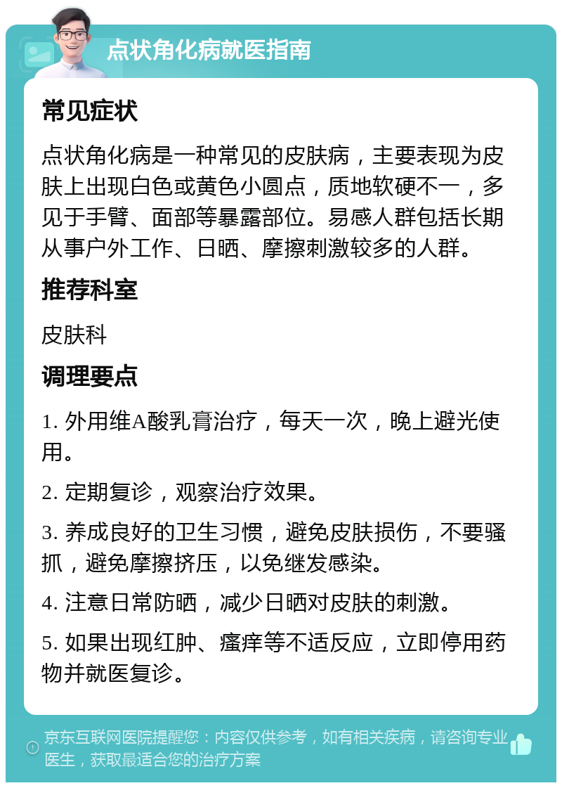 点状角化病就医指南 常见症状 点状角化病是一种常见的皮肤病，主要表现为皮肤上出现白色或黄色小圆点，质地软硬不一，多见于手臂、面部等暴露部位。易感人群包括长期从事户外工作、日晒、摩擦刺激较多的人群。 推荐科室 皮肤科 调理要点 1. 外用维A酸乳膏治疗，每天一次，晚上避光使用。 2. 定期复诊，观察治疗效果。 3. 养成良好的卫生习惯，避免皮肤损伤，不要骚抓，避免摩擦挤压，以免继发感染。 4. 注意日常防晒，减少日晒对皮肤的刺激。 5. 如果出现红肿、瘙痒等不适反应，立即停用药物并就医复诊。