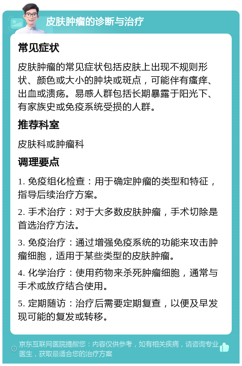 皮肤肿瘤的诊断与治疗 常见症状 皮肤肿瘤的常见症状包括皮肤上出现不规则形状、颜色或大小的肿块或斑点，可能伴有瘙痒、出血或溃疡。易感人群包括长期暴露于阳光下、有家族史或免疫系统受损的人群。 推荐科室 皮肤科或肿瘤科 调理要点 1. 免疫组化检查：用于确定肿瘤的类型和特征，指导后续治疗方案。 2. 手术治疗：对于大多数皮肤肿瘤，手术切除是首选治疗方法。 3. 免疫治疗：通过增强免疫系统的功能来攻击肿瘤细胞，适用于某些类型的皮肤肿瘤。 4. 化学治疗：使用药物来杀死肿瘤细胞，通常与手术或放疗结合使用。 5. 定期随访：治疗后需要定期复查，以便及早发现可能的复发或转移。