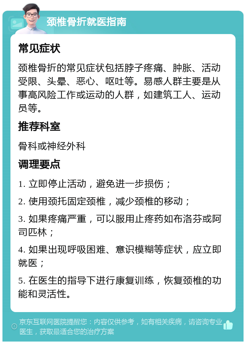 颈椎骨折就医指南 常见症状 颈椎骨折的常见症状包括脖子疼痛、肿胀、活动受限、头晕、恶心、呕吐等。易感人群主要是从事高风险工作或运动的人群，如建筑工人、运动员等。 推荐科室 骨科或神经外科 调理要点 1. 立即停止活动，避免进一步损伤； 2. 使用颈托固定颈椎，减少颈椎的移动； 3. 如果疼痛严重，可以服用止疼药如布洛芬或阿司匹林； 4. 如果出现呼吸困难、意识模糊等症状，应立即就医； 5. 在医生的指导下进行康复训练，恢复颈椎的功能和灵活性。