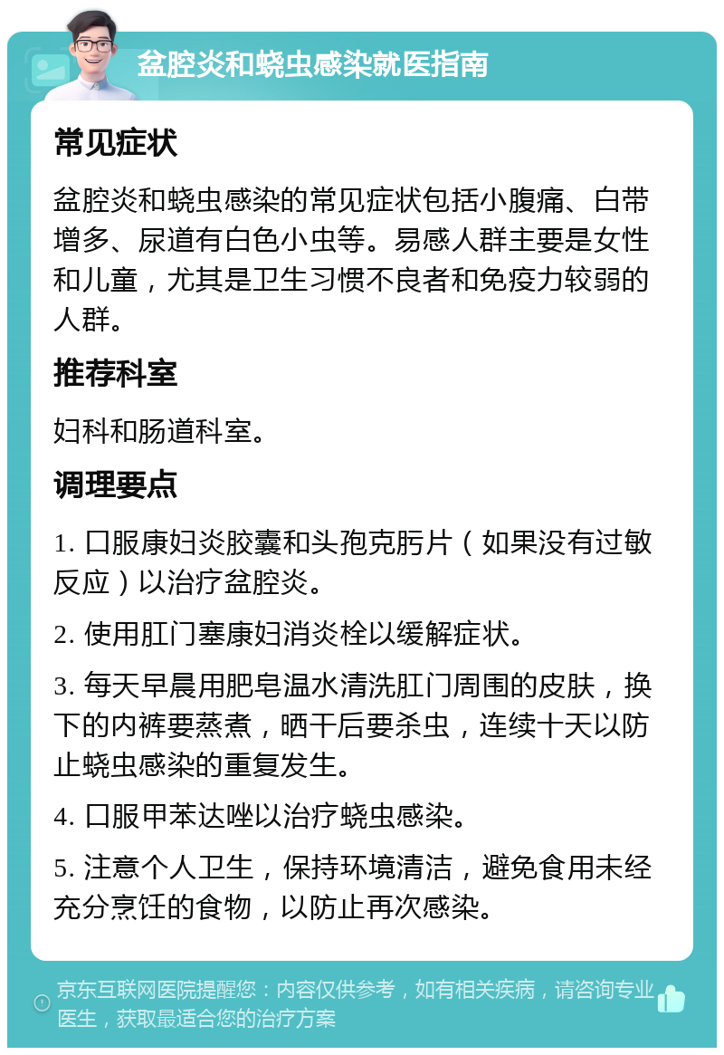 盆腔炎和蛲虫感染就医指南 常见症状 盆腔炎和蛲虫感染的常见症状包括小腹痛、白带增多、尿道有白色小虫等。易感人群主要是女性和儿童，尤其是卫生习惯不良者和免疫力较弱的人群。 推荐科室 妇科和肠道科室。 调理要点 1. 口服康妇炎胶囊和头孢克肟片（如果没有过敏反应）以治疗盆腔炎。 2. 使用肛门塞康妇消炎栓以缓解症状。 3. 每天早晨用肥皂温水清洗肛门周围的皮肤，换下的内裤要蒸煮，晒干后要杀虫，连续十天以防止蛲虫感染的重复发生。 4. 口服甲苯达唑以治疗蛲虫感染。 5. 注意个人卫生，保持环境清洁，避免食用未经充分烹饪的食物，以防止再次感染。