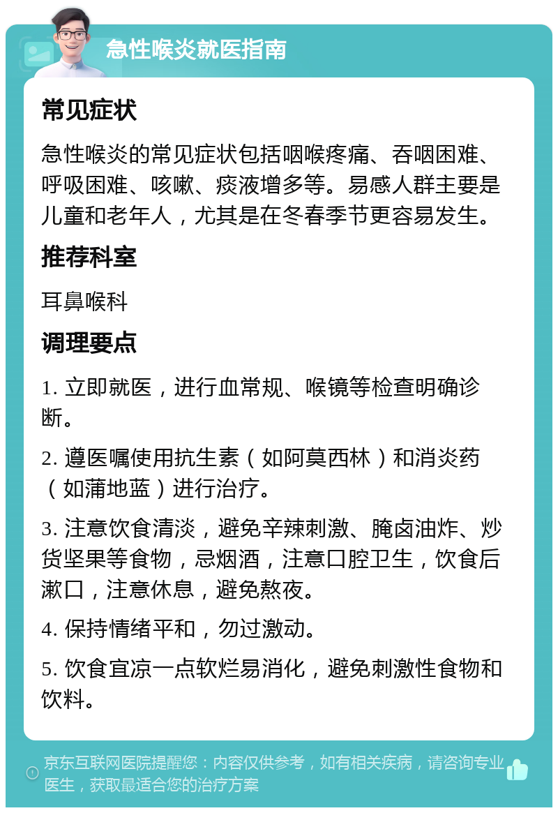 急性喉炎就医指南 常见症状 急性喉炎的常见症状包括咽喉疼痛、吞咽困难、呼吸困难、咳嗽、痰液增多等。易感人群主要是儿童和老年人，尤其是在冬春季节更容易发生。 推荐科室 耳鼻喉科 调理要点 1. 立即就医，进行血常规、喉镜等检查明确诊断。 2. 遵医嘱使用抗生素（如阿莫西林）和消炎药（如蒲地蓝）进行治疗。 3. 注意饮食清淡，避免辛辣刺激、腌卤油炸、炒货坚果等食物，忌烟酒，注意口腔卫生，饮食后漱口，注意休息，避免熬夜。 4. 保持情绪平和，勿过激动。 5. 饮食宜凉一点软烂易消化，避免刺激性食物和饮料。