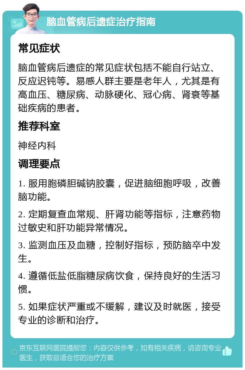 脑血管病后遗症治疗指南 常见症状 脑血管病后遗症的常见症状包括不能自行站立、反应迟钝等。易感人群主要是老年人，尤其是有高血压、糖尿病、动脉硬化、冠心病、肾衰等基础疾病的患者。 推荐科室 神经内科 调理要点 1. 服用胞磷胆碱钠胶囊，促进脑细胞呼吸，改善脑功能。 2. 定期复查血常规、肝肾功能等指标，注意药物过敏史和肝功能异常情况。 3. 监测血压及血糖，控制好指标，预防脑卒中发生。 4. 遵循低盐低脂糖尿病饮食，保持良好的生活习惯。 5. 如果症状严重或不缓解，建议及时就医，接受专业的诊断和治疗。