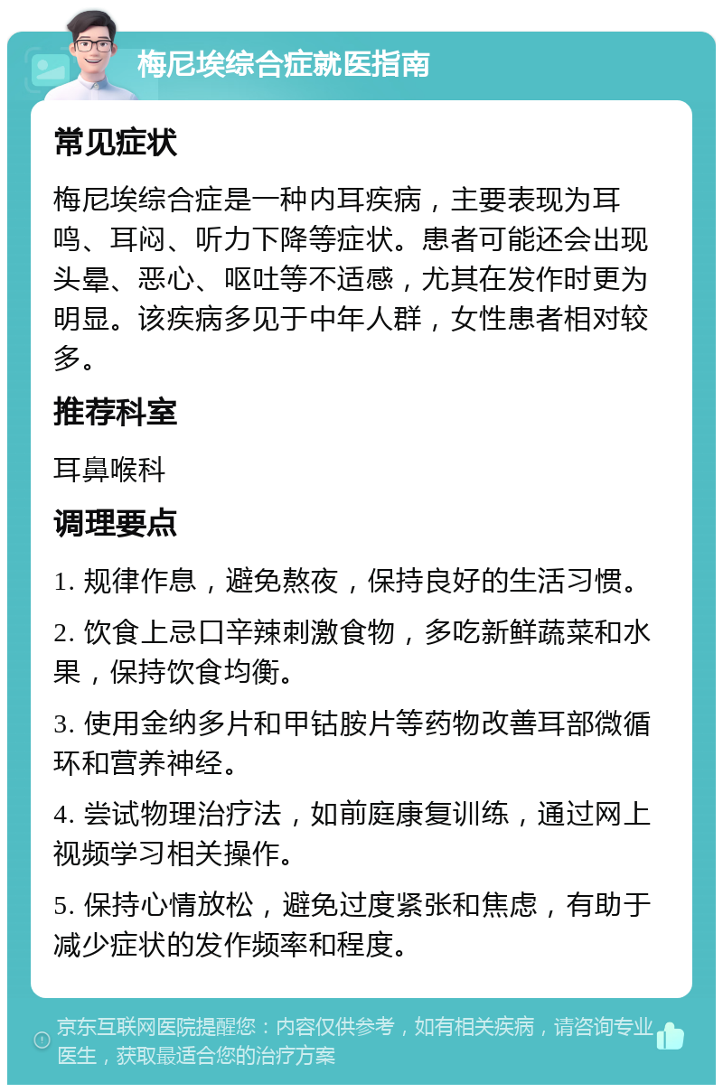 梅尼埃综合症就医指南 常见症状 梅尼埃综合症是一种内耳疾病，主要表现为耳鸣、耳闷、听力下降等症状。患者可能还会出现头晕、恶心、呕吐等不适感，尤其在发作时更为明显。该疾病多见于中年人群，女性患者相对较多。 推荐科室 耳鼻喉科 调理要点 1. 规律作息，避免熬夜，保持良好的生活习惯。 2. 饮食上忌口辛辣刺激食物，多吃新鲜蔬菜和水果，保持饮食均衡。 3. 使用金纳多片和甲钴胺片等药物改善耳部微循环和营养神经。 4. 尝试物理治疗法，如前庭康复训练，通过网上视频学习相关操作。 5. 保持心情放松，避免过度紧张和焦虑，有助于减少症状的发作频率和程度。